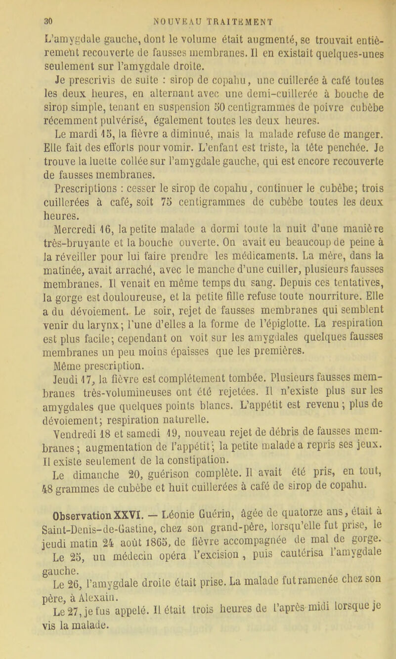 L’amygdale gauche, dont le volume était augmenté, se trouvait entiè- rement recouverte de fausses membranes. Il en existait quelques-unes seulement sur l’amygdale droite. Je prescrivis de suite : sirop de copahu, une cuillerée à café toutes les deux heures, en alternant avec une demi-cuillerée à bouche de sirop simple, tenant en suspension 50 centigrammes de poivre cubèbe récemment pulvérisé, également toutes les deux heures. Le mardi 15, la fièvre a diminué, mais la malade refuse de manger. Elle fait deseiïorls pour vomir. L’enfant est triste, la tête penchée. Je trouve la luette collée sur l’amygdale gauche, qui est encore recouverte de fausses membranes. Prescriptions : cesser le sirop de copahu, continuer le cubèbe; trois cuillerées à café, soit 75 centigrammes de cubèbe toutes les deux heures. Mercredi 16, la petite malade a dormi toute la nuit d’une manière très-bruyante et la bouche ouverte. On avait eu beaucoup de peine à la réveiller pour lui faire prendre les médicaments. La mère, dans la matinée, avait arraché, avec le manche d’une cuiller, plusieurs fausses membranes. Il venait en même temps du sang. Depuis ces tentatives, la gorge est douloureuse, et la petite fille refuse toute nourriture. Elle a du dévoiement. Le soir, rejet de fausses membranes qui semblent venir du larynx; l’une d’elles a la forme de l’épiglotte. La respiration est plus facile; cependant on voit sur les amygdales quelques fausses membranes un peu moins épaisses que les premières. Même prescription. Jeudi 17, la fièvre est complètement tombée. Plusieurs fausses mem- branes très-volumineuses ont été rejetées. Il n’existe plus sur les amygdales que quelques points blancs. L’appétit est revenu ; plus de dévoiement; respiration naturelle. Vendredi 18 et samedi 19, nouveau rejet de débris de fausses mem- branes ; augmentation de l’appétit; la petite malade a repris ses jeux. Il existe seulement de la constipation. Le dimanche 20, guérison complète. Il avait été pris, en tout, 48 grammes de cubèbe et huit cuillerées à café de sirop de copahu. ObservationXXVI. - Léonie Guérin, âgée de quatorze ans, était à Saint-Denis-de-Gasline, chez son grand-père, lorsqu’elle fut prise, le jeudi matin 24 août 1865, de fièvre accompagnée de mal de gorge. Le 25, un médecin opéra l’excision, puis cautérisa 1 amygdale gauche. Le 26, l’amygdale droite était prise. La malade fut ramenée chez son père, à Alexain. Le 27, je fus appelé. Il était trois heures de l’après midi lorsque je vis la malade.