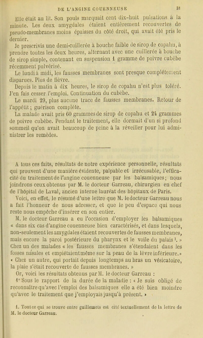 Elle était au lit. Son pouls marf|uait cent dix-huit pulsations à la minute. Les deux amygdales étaient entièrement recouvertes de pseudo-membranes moins épaisses du côté droit, qui avait été pris le dernier. Je prescrivis une demi-cuillerée à bouche faible de sirop de copahu, à prendre toutes les deux heures, alternant avec une cuillerée à bouche de sirop simple, contenant en suspension 1 gramme de poivre cubèbe récemment pulvérisé. Le lundi à midi, les fausses membranes sont presque complètement disparues. Plus de lièvre. Depuis le malin à dix heures, le sirop de copahu n’est plus toléré. J’en fais cesser l’emploi. Continuation du cubèbe. Le mardi 29, plus aucune trace de fausses membranes. Retour de l’appétit; guérison complète. La malade avait pris 60 grammes de sirop de copahu et 24 grammes de poivre cubèbe. Pendant le traitement, elle dormait d'un si profond sommeil qu’on avait beaucoup de peine à la réveiller pour lui admi- nistrer les remèdes. A tous ces faits, résultats de notre expérience personnelle, résultats qui prouvent d’une manière évidente, palpable et irrécusable, l’el'flca- cité du traitement de l’angine couenneuse par les balsamiques; nous joindrons ceux obtenus par M. le docteur Garreau, chirurgien en chef de l’hôpital de Laval, ancien interne lauréat des hôpitaux de Paris. Voici, en effet, le résumé d’une lettre que M. ledocteur Garreau nous a fait l’honneur de nous adresser, et que le peu d’espace qui nous reste nous empêche d’insérer en son entier. M. le docteur Garreau a eu l’occasion d’employer les balsamiques « dans six cas d’angine couenneuse bien caractérisés, et dans lesquels, non-seulement les amygdales étaient recouvertes de fausses membranes, mais encore la paroi postérieure du pharynx et le voile du palais ’. Chez un des malades « les fausses membranes s’étendaient dans les fosses nasales et empiétaientmême sur la peau de la lèvre inférieure.» « Chez un autre, qui portait depuis longtemps au bras un vésicatoire, la plaie s’était recouverte de fausses membranes. » Or, voici les résultats obtenus parM. ledocteur Garreau : 1° Sous le rapport de la durée de la maladie : « Je suis obligé de reconnaître qu’avec l’emploi des balsamiques elle a été bien moindre qu’avec le traitement que j’employais jusqu’à présent. * 1. Toulce qui se trouve entre guillemets est cité textuellement de la lettre de M. le docteur Garreau.