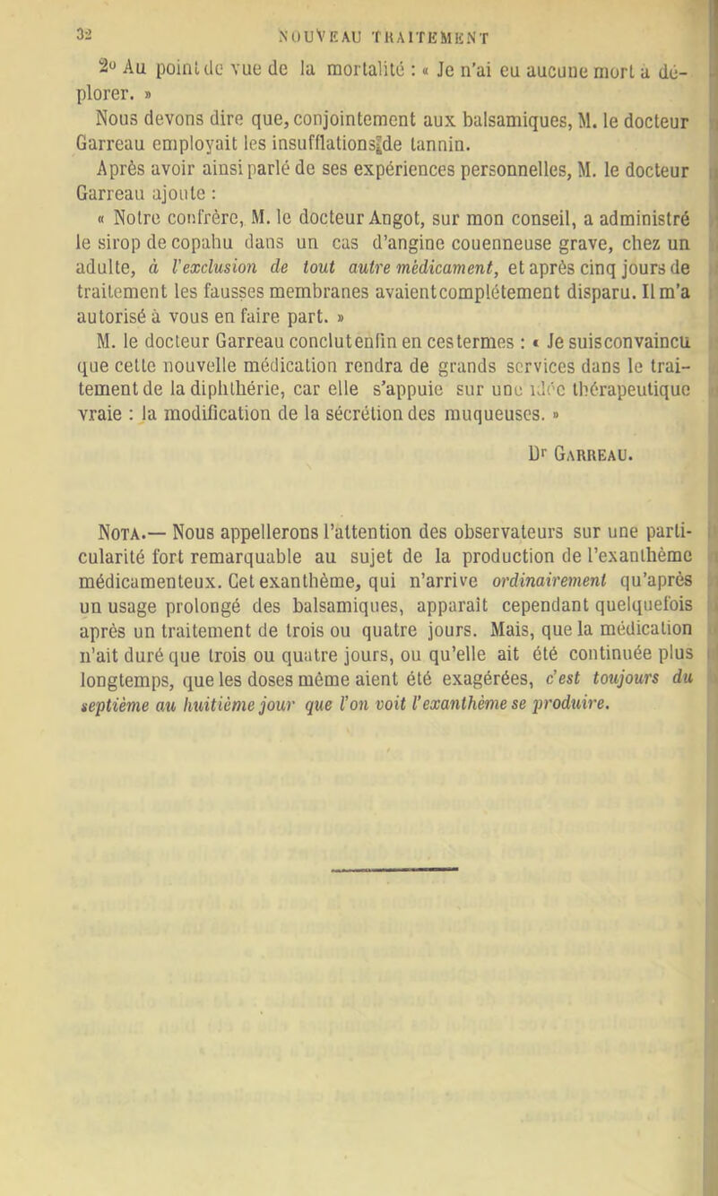 2“ Au poinUlc vue de la raorlalitô : « Je n’ai eu aucune mort a dé- plorer. » Nous devons dire que, conjointement aux balsamiques, M. le docteur Garreau employait les insuffiationside tannin. Après avoir ainsi parlé de ses expériences personnelles, M. le docteur Garreau ajoute : « Notre confrère, M. le docteur Angot, sur mon conseil, a administré le sirop de copahu dans un cas d’angine couenneuse grave, chez un adulte, à l'exclusion de tout médtcaTwen^, et après cinq jours de traitement les fausses membranes avaient complètement disparu. Il m’a autorisé à vous en faire part. » M. le docteur Garreau conclutenfin en ces termes ; * Je suisconvaincu que celte nouvelle médication rendra de grands services dans le trai- tement de la diphlbérie, car elle s’appuie sur une idée thérapeutique vraie ; la modification de la sécrétion des muqueuses. » Df Garreau. Nota.— Nous appellerons l’attention des observateurs sur une parti- cularité fort remarquable au sujet de la production de l’exanthème médicamenteux. Cet exanthème, qui n’arrive ordinairement qu’après un usage prolongé des balsamiques, apparaît cependant quelquefois après un traitement de trois ou quatre jours. Mais, que la médication n’ait duré que trois ou quatre jours, ou qu’elle ait été continuée plus longtemps, que les doses même aient été exagérées, c’est toujours du septième au huitième jour que l’on voit l’exanthème se produire.