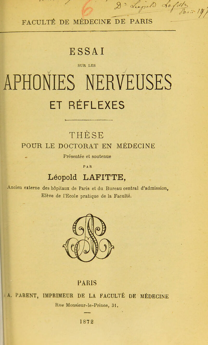 FACULTÉ DE MÉDECINE DE PARIS ESSAI SUR LES APHOÉES NERVEUSES ET RÉFLEXES THÈSE POUR LE DOCTORAT EN MÉDECIN F - Présentée et soutenue Léopold LAFITTE, Ancien externe des hôpitaux de Paris et du Bureau central d’admission. Elève de l’Ecole pratique de la Faculté. PARIS A. PARENT, IMPRIMEUR DE LA FACULTÉ DE MÉDECINE Rue Monsieur-le-Prince, 31.