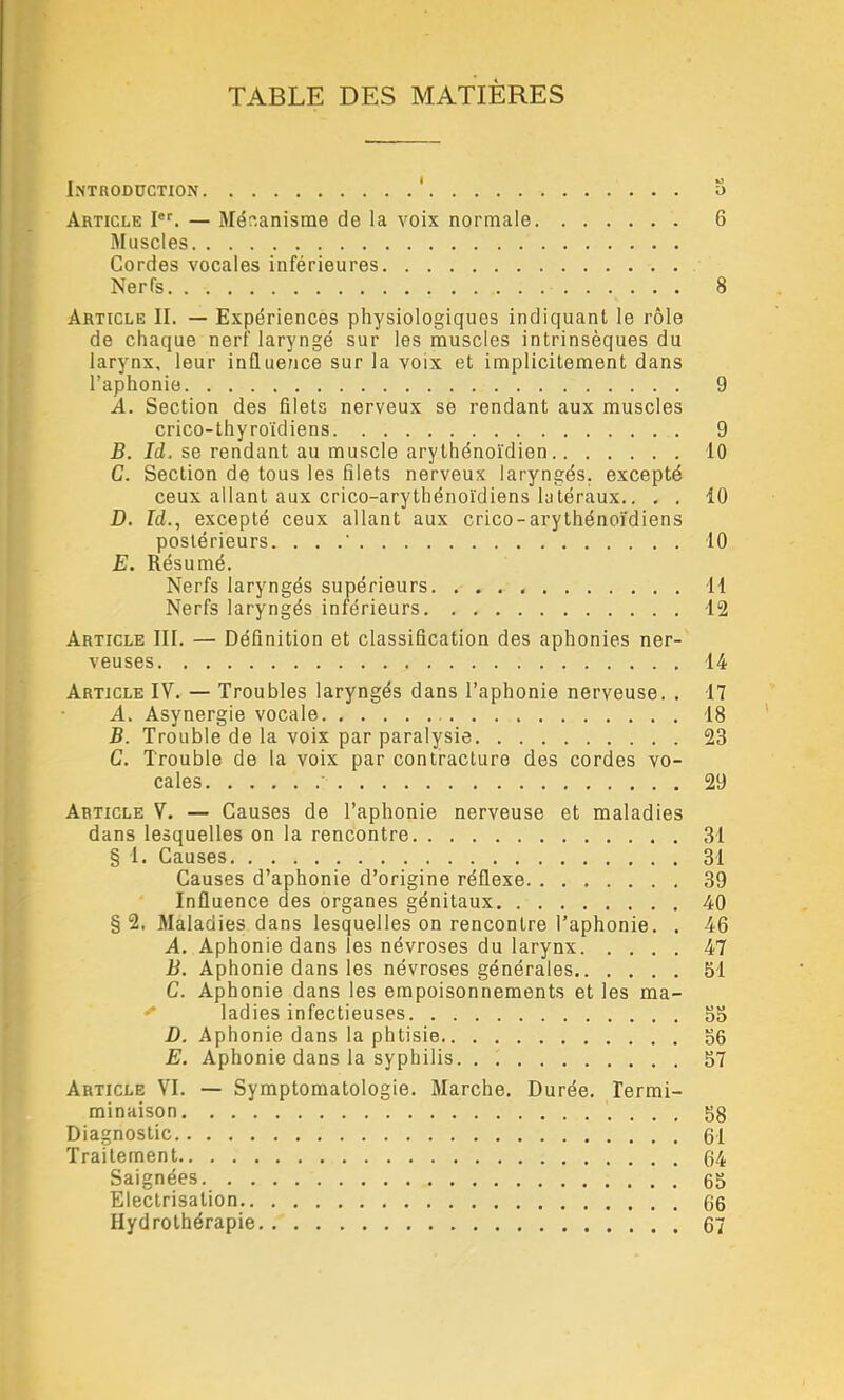 TABLE DES MATIÈRES Introduction Article I®'. — Mécanisme de la voix normale Muscles Cordes vocales inférieures Nerfs Article II. — Expériences physiologiques indiquant le rôle de chaque nerf laryngé sur les muscles intrinsèques du larynx, leur inQuerice sur la voix et implicitement dans l’aphonie A. Section des filets nerveux se rendant aux muscles crico-thyroïdiens B. Id. se rendant au muscle arythénoïdien C. Section de tous les filets nerveux laryngés, excepté ceux allant aux crico-arythénoïdiens latéraux.. - . D. Id., excepté ceux allant aux crico-arythénoïdiens postérieurs. ... E. Résumé. Nerfs laryngés supérieurs Nerfs laryngés inférieurs Article III. — Définition et classification des aphonies ner- veuses Article IV. — Troubles laryngés dans l’aphonie nerveuse. . A. Asynergie vocale B. Trouble de la voix par paralysie C. Trouble de la voix par contracture des cordes vo- cales Article V. — Causes de l’aphonie nerveuse et maladies dans lesquelles on la rencontre § I. Causes Causes d’aphonie d’origine réflexe Influence des organes génitaux § 2. Maladies dans lesquelles on rencontre Taphonie. . A. Aphonie dans les névroses du larynx B. Aphonie dans les névroses générales C. Aphonie dans les empoisonnements et les ma- ' ladies infectieuses D. Aphonie dans la phtisie E. Aphonie dans la syphilis. . Article VI. — Symptomatologie. Marche. Durée. Termi- minaison Diagnostic Traitement Saignées Electrisation Hydrothérapie O O 6 8 9 9 10 10 10 11 12 14 n 18 23 29 31 31 39 40 46 47 51 55 56 57 58 61 64 65 66 67