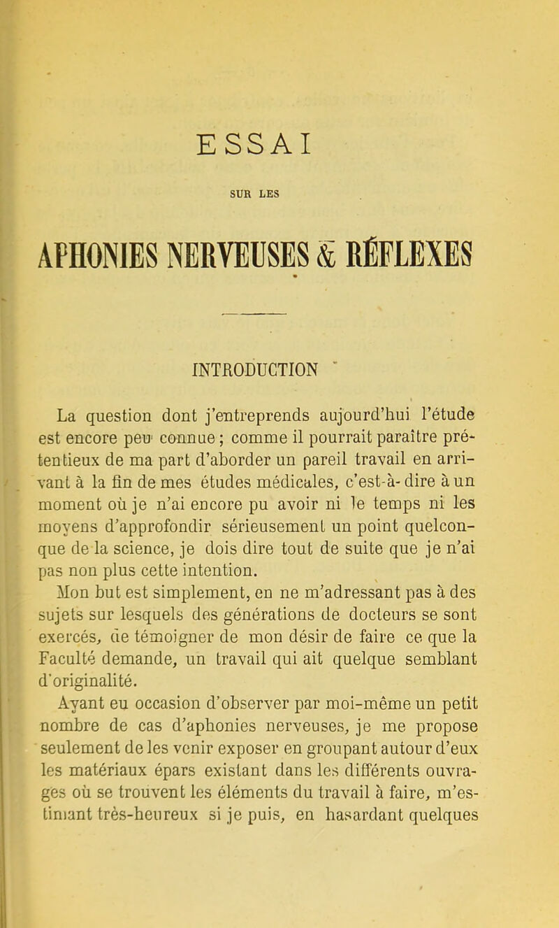 ESSAI SUR LES APHONIES NERVEUSES & RÉFLEXES Kf |j ^ INTRODUCTION ’ Sr La question dont j’entreprends aujourd’hui l’étude est encore peu connue ; comme il pourrait paraître pré* tentieux de ma part d’aborder un pareil travail en arri- vant à la fin de mes études médicales, c’est-à- dire à un moment où je n’ai encore pu avoir ni le temps ni les moyens d’approfondir sérieusement un point quelcon- que de la science, je dois dire tout de suite que je n’ai pas non plus cette intention. Mon but est simplement, en ne m’adressant pas à des sujets sur lesquels des générations de docteurs se sont exercés, de témoigner de mon désir de faire ce que la Faculté demande, un travail qui ait quelque semblant d’originalité. ^ Ayant eu occasion d’observer par moi-même un petit nombre de cas d’apbonies nerveuses, je me propose I seulement de les venir exposer en groupant autour d’eux i les matériaux épars existant dans les différents ouvra- I ges où se trouvent les éléments du travail à faire, m’es- ' limant très-heureux si je puis, en hasardant quelques