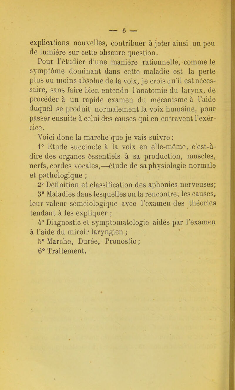 explications nouvelles, contribuer à jeter ainsi un peu de lumière sur cette obscure question. Pour l’étudier d’une manière rationnelle, comme le symptôme dominant dans cette maladie est la perte plus ou moins absolue de la voix, je crois qu’il est néces- saire, sans faire bien entendu l’anatomie du larynx, de procéder à un rapide examen du mécanisme à l’aide duquel se produit normalement la voix humaine, pour passer ensuite à celui des causes qui en entravent l’exer- cice. Voici donc la marche que je vais suivre ; 1® Etude succincte à la voix en elle-même, c’est-à- dire des organes essentiels à sa production, muscles, nerfs, cordes vocales,—élude de sa physiologie normale et pathologique ; 2“ Définition et classification des aphonies nerveuses; 3® Maladies dans lesquelles on la rencontre; les causes, leur valeur séméiologique avec l’examen des théories tendant à les expliquer ; 4® Diagnostic et symptomatologie aidés par l’examen à l’aide du miroir laryngien ; 5® Marche, Durée, Pronostic ; 6® Traitement.