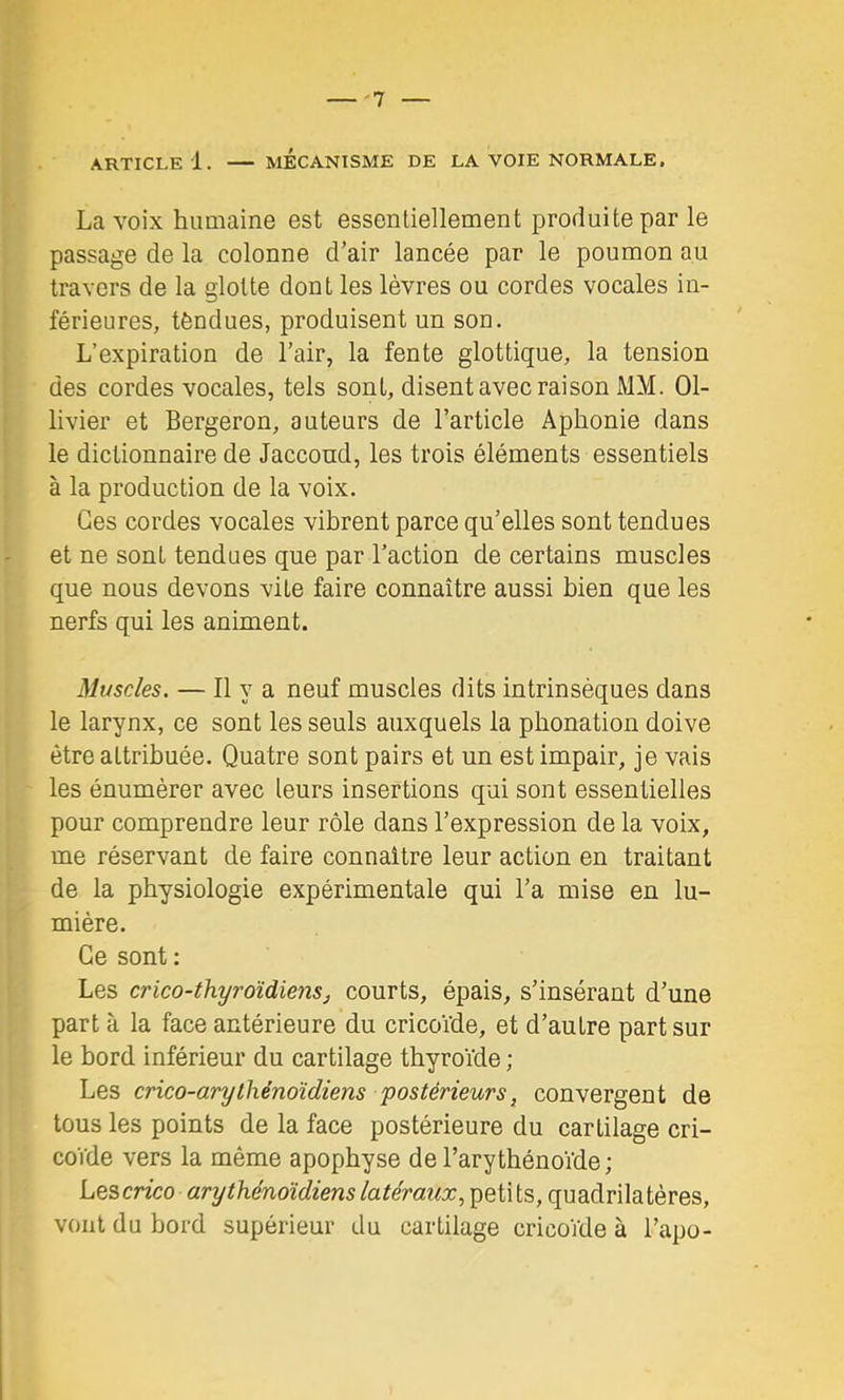 ARTICLE 1. MÉCANISME DE LA VOIE NORMALE. La voix humaine est essentiellement produite par le passage de la colonne d’air lancée par le poumon au travers de la glotte dont les lèvres ou cordes vocales in- férieures, tèndues, produisent un son. L’expiration de l’air, la fente glottique, la tension des cordes vocales, tels sont, disent avec raison MM. 01- livier et Bergeron, auteurs de l’article Aphonie dans le dictionnaire de Jaccoud, les trois éléments essentiels à la production de la voix. Ces cordes vocales vibrent parce qu’elles sont tendues et ne sont tendues que par l’action de certains muscles que nous devons vite faire connaître aussi bien que les nerfs qui les animent. Muscles. — Il y a neuf muscles dits intrinsèques dans le larynx, ce sont les seuls auxquels la phonation doive être attribuée. Quatre sont pairs et un est impair, je vais les énumérer avec leurs insertions qui sont essentielles pour comprendre leur rôle dans l’expression de la voix, me réservant de faire connaître leur action en traitant de la physiologie expérimentale qui l’a mise en lu- mière. Ce sont ; Les crico-thyroïdiensj courts, épais, s’insérant d’une part à la face antérieure du cricoïde, et d’autre part sur le bord inférieur du cartilage thyroïde ; Les crico-arylhénoïdiens postérieurs^ convergent de tous les points de la face postérieure du cartilage cri- coVde vers la même apophyse del’arythénoïde; LQScrico arythénoïdienslatéraux, petits, quadrilatères, vont du bord supérieur du cartilage cricoïde à l’apo-