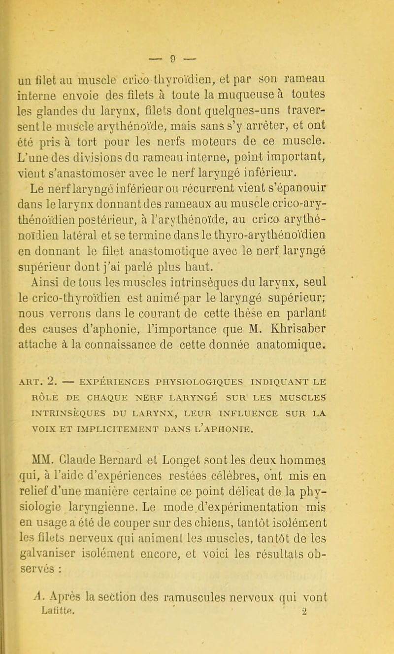 un lilet au muscle crioo lliyroVdien, et par son rameau interne envoie des filets à toute la muqueuse à toutes les glandes du larynx, filets dont quelques-uns traver- sent le muscle arythénoVde, mais sans s’y arrêter, et ont été pris à tort pour les nerfs moteurs de ce muscle. L’une des divisions du rameau interne, point important, vient s’anastomoser avec le nerf laryngé inférieur. Le nerf laryngé inférieur ou récurrent vient s’épanouir dans le larynx donnant des rameaux au muscle crico-ary- thénoïdien postérieur, à l’arythénoïde, au crico arythé- noïdien latéral et se termine dans le thyro-arythénoïdien en donnant le filet anastomotique avec le nerf laryngé supérieur dont j’ai parlé plus haut. Ainsi de tous les muscles intrinsèques du larynx, seul le crico-thyroïdien est animé par le laryngé supérieur; nous verrous dans le courant de celte thèse en parlant des causes d’aphonie, l’importance que M. Khrisaber attache à la connaissance de cette donnée anatomique. ART. 2. — EXPÉRIENCES PHYSIOLOGIQUES INDIQUANT LE RÔLE DE CHAQUE NERF LARYNGÉ SUR LES MUSCLES INTRINSÈQUES DU LARYNX, LEUR INFLUENCE SUR LA VOIX ET IMPLICITEMENT DANS l’aPHONIE. MM. Claude Bernard et Longet sont les deux hommeâ qui, à l’aide d’expériences restées célèbres, ont mis en relief d’une manière certaine ce point délicat de la phy- siologie laryngienne. Le mode.d’expérimentation mis en usage a été de couper sur des chiens, tantôt isolément les filets nerveux qui animent les muscles, tantôt de les galvaniser isolément encore, et voici les résultats ob- servés : .'1. Après la section des ramuscules nerveux qui vont Lafitte. 2