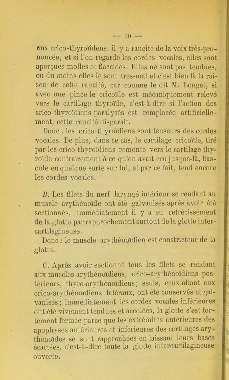 aux crico-thyroïideiis, il y a raucité de la voix très-pro- I noncée, et si l’on regarde les cordes vocales, elles sont I aperçues molles et flaccides. Elles ne sont pas tendues, I ou du moins elles le sont très-mal et c’est bien là la rai- I son de celte raucité, car comme le dit M. Longet, si I avec une pince le cricoïde est mécaniquement relevé I vers le cartilage thyroïde, c’est-à-dire si l’action des I crico’-thyroïdiens paralysés est remplacée artificielle- I ment, cette raucité disparaît. I Donc ; les crico thyroïdiens sont tenseurs des cordes I vocales. De plus, dans ce cas, le cartilage cricoïde, tiré I par les crico thyroïdiens remonte vers le cartilage thy- I roïde contrairement à ce qu’on avait cru jusque-là, bas- I cule en quelque sorte sur lui, et par ce fait, tend encore I les cordes vocales. I B. Les filets du nerf laryngé inférieur se rendant au I muscle arythénoïde ont été galvanisés après avoir été I sectionnés, immédiatement il y a eu rétrécissement I de la glotte par rapprochement surtout de la glotte inter- I cartilagineuse. I Doncle muscle ary thénoïdien est constricteur de la I glotte. |‘ C. Après avoir sectionné tous les filets se rendant L aux muscles arythénoïdiens, crico-arythénoïdiens pos- L térieurs, thyro-arythénoïdiens; seuls, ceux allant aux L crico-arythéuoïdiens latéraux, ont été conservés et gai- I. vanisés ; immédiatement les cordes vocales inférieures Ij^ ont été vivement tendues et accolées, la glotte s’est for- ^ t tement fermée parce que les extrémités antérieures des % ■ apophyses antérieures et inférieures des cartilages thénoïdes se sont rapprochées en laissant leurs bases K écartées, c’est-à-dire toute la glotte iutercartilagineuse*. ouverte. 'I