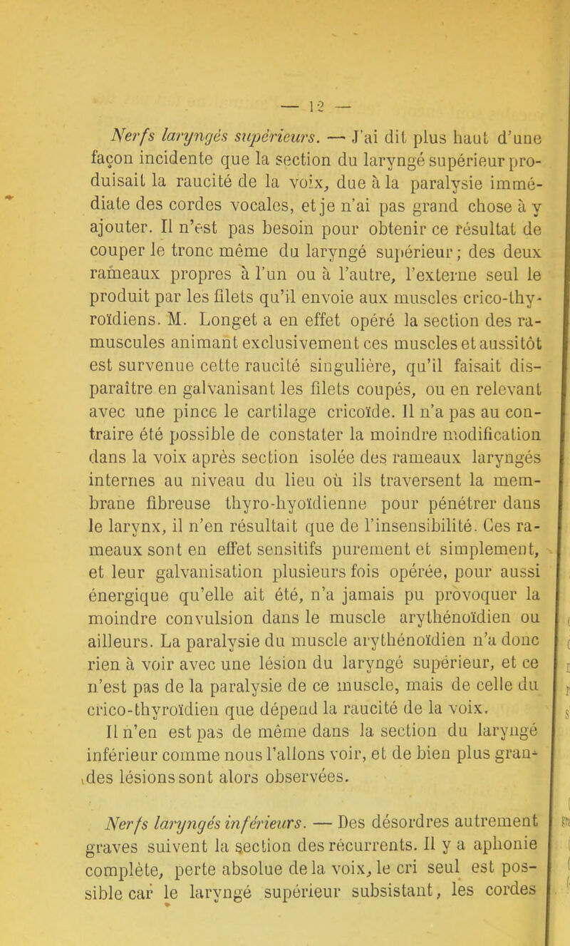 1-2 Nerfs laryngés supérieurs. — J’ai dit plus haut d’uue façon incidente que la section du laryngé supérieur pro- duisait la raucité de la voix, due à la paralysie immé- diate des cordes vocales, et je n’ai pas grand chose à y ajouter. Il n’est pas besoin pour obtenir ce résultat de couper le tronc même du laryngé sujiérieur; des deux rameaux propres à l’im ou à l’autre, l’externe seul le produit par les filets qu’il envoie aux muscles crico-thy- roïdiens. M. Longet a en effet opéré la section des ra- muscules animant exclusivement ces muscles et aussitôt est survenue cette raucité singulière, qu’il faisait dis- paraître en galvanisant les filets coupés, ou en relevant avec une pince le cartilage cricoïde. 11 n’a pas au con- traire été possible de constater la moindre modification dans la voix après section isolée des rameaux laryngés internes au niveau du lieu où ils traversent la mem- brane fibreuse thyro-hyoïdienne pour pénétrer dans le larynx, il n’en résultait que de l’insensibilité. Ces ra- meaux sont en effet sensitifs purement et simplement, et leur galvanisation plusieurs fois opérée, pour aussi énergique qu’elle ait été, n’a jamais pu provoquer la moindre convulsion dans le muscle arythénoïdien ou ailleurs. La paralysie du muscle arythénoïdien n’a donc rien à voir avec une lésion du laryngé supérieur, et ce n’est pas de la paralysie de ce muscle, mais de celle du cri CO-thyroïdien que dépend la raucité de la voix. H n’en est pas de même dans la section du laryngé inférieur comme nous l’allons voir, et de bien plus gran^ ,des lésions sont alors observées. Nerfs laryngés inférieurs. — Des désordres autrement graves suivent la section des récurrents. 11 y a aphonie complète, perte absolue delà voix,le cri seul est pos- sible car le laryngé supérieur subsistant, les cordes