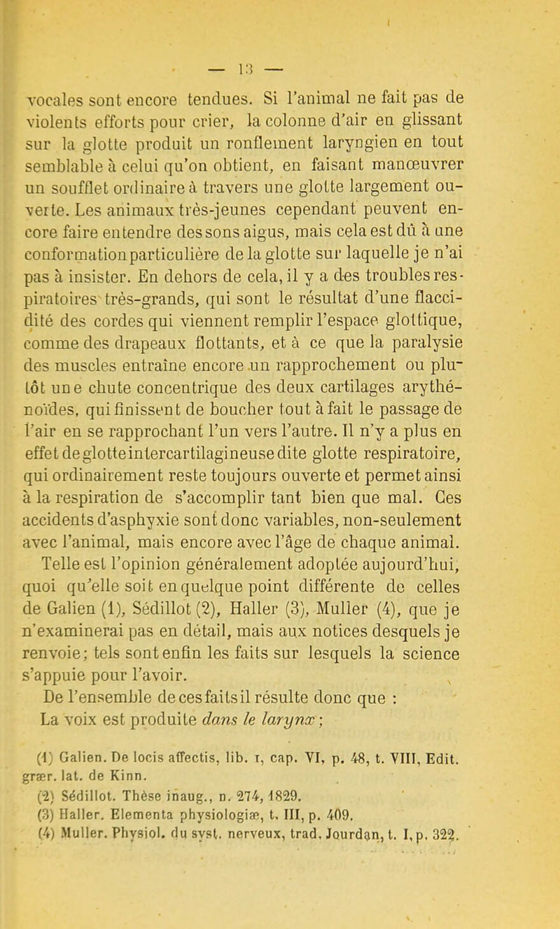 vocales sont encore tendues. Si l’animal ne fait pas de violents efforts pour crier, la colonne d’air en glissant sur la glotte produit un ronflement laryngien en tout semblable à celui qu’on obtient, en faisant manœuvrer un soufflet ordinaire à travers une glotte largement ou- verte. Les animaux très-jeunes cependant peuvent en- core faire entendre dessous aigus, mais cela est dû à une conformation particulière de la glotte sur laquelle je n’ai pas à insister. En dehors de cela, il y a des troubles res- piratoires'très-grands, qui sont le résultat d’une flacci- dité des cordes qui viennent remplir l’espace glottique, comme des drapeaux flottants, et à ce que la paralysie des muscles entraîne encore .un rapprochement ou plu- tôt une chute concentrique des deux cartilages arythé- noïdes, qui finissent de boucher tout à fait le passage de l’air en se rapprochant l’un vers l’autre. Il n’y a plus en effet de glotte intercartilagineuse dite glotte respiratoire, qui ordinairement reste toujours ouverte et permet ainsi à la respiration de s’accomplir tant bien que mal. Ces accidents d’asphyxie sont donc variables, non-seulement avec l’animal, mais encore avec l’âge de chaque animal. Telle est l’opinion généralement adoptée aujourd’hui, quoi qu’elle soit en quelque point différente de celles de Galien (1), Sédillot (2), Haller (3), Muller (4), que je n’examinerai pas en détail, mais aux notices desquels je renvoie; tels sont enfin les faits sur lesquels la science s’appuie pour l’avoir. De l’ensemble de ces faits il résulte donc que : La voix est produite dans le larynx-, (t) Galien. De locis affectis, lib. i, cap. VI, p. 48, t. VIII, Edit, grær. lat. de Kinn. (-2) Sédillot. Thèse ihaug., n. 274, 1829. (3) Haller. Elementa physiologiæ, t. III, p. 409.