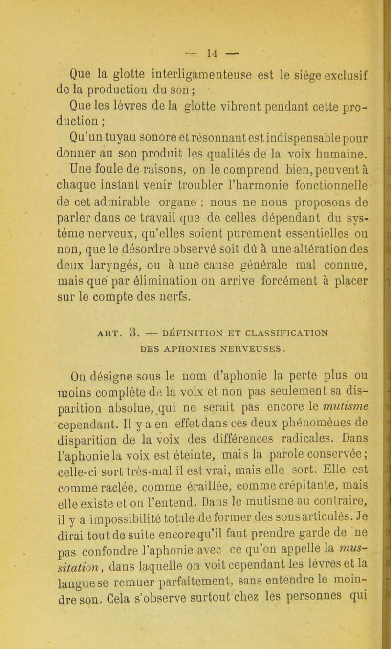 Que la glotte interligamenteuse est le siège exclusif de la production du son ; Que les lèvres de la glotte vibrent pendant cette pro- duction ; Qu’un tuyau sonore et résonnant est indispensable pour donner au son produit les qualités de la voix humaine. Une foule de raisons, on le comprend bien, peuvent à chaque instant venir troubler l’harmonie fonctionnelle- de cet admirable organe : nous ne nous proposons de parler dans ce travail que de celles dépendant du sys- tème nerveux, qu’elles soient purement essentielles ou non, que le désordre observé soit dû à une altération des deux laryngés, ou à une cause générale mal connue, mais que par élimination on arrive forcément à placer sur le compte des nerfs, ART. 3. DÉFINITION ET CLASSIFICATION DES APHONIES NERVEUSES . On désigne sous le nom d’aphonie la perte plus ou moins complète de la voix et non pas seulement sa dis- parition absolue,.qui ne serait pas encore le mutisme cependant. Il y a en effet dans ces deux phénomènes de disparition de la voix des différences radicales. Dans l’aphonie la voix est éteinte, mais la parole conservée ; celle-ci sort très-mal il est vrai, mais elle sort. Elle est comme raclée, comme éraillée, comme crépitante, mais elle existe et on l’entend. Dans le mutisme au conlraire, il y a impossibilité totale .de former des sons articulés. Je dirai tout de suite encore qu’il faut prendre garde de ne pas confondre l’aphonie avec ce qu’on appelle la mus- sitation, dans laquelle on voit cependant les lèvres et la langue se remuer parfaitement, sans entendre le moin- dre son. Cela s’observe surtout chez les personnes qui