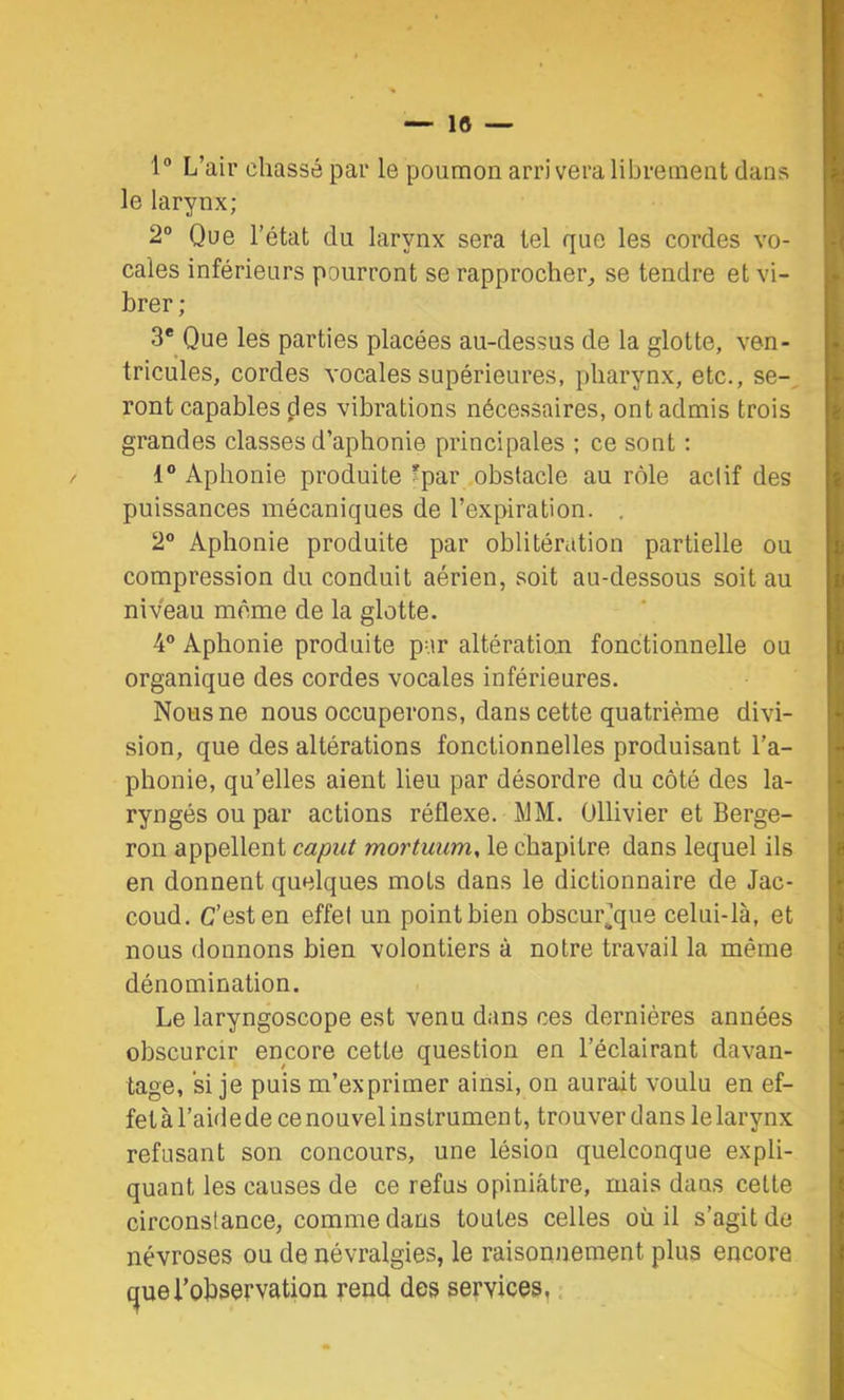 1° L’air chassé par le poumon arrivera librement dans le larynx; 2° Que l’état du larynx sera tel que les cordes vo- cales inférieurs pourront se rapprocher^ se tendre et vi- brer ; 3* Que les parties placées au-dessus de la glotte, ven- tricules, cordes vocales supérieures, pharynx, etc., se-, ront capables des vibrations nécessaires, ont admis trois grandes classes d’aphonie principales ; ce sont : 1” Aphonie produite ?par obstacle au rôle actif des puissances mécaniques de l’expiration. , 2” Aphonie produite par oblitération partielle ou compression du conduit aérien, soit au-dessous soit au niveau même de la glotte. 4® Aphonie produite par altération fonctionnelle ou organique des cordes vocales inférieures. Nous ne nous occuperons, dans cette quatrième divi- sion, que des altérations fonctionnelles produisant l'a- phonie, qu’elles aient lieu par désordre du côté des la- ryngés ou par actions réflexe. MM. Ollivier et Berge- ron appellent caput mortuum, le chapitre dans lequel ils en donnent quelques mots dans le dictionnaire de Jac- coud. C’est en effet un point bien obscurjque celui-là, et nous donnons bien volontiers à notre travail la même dénomination. Le laryngoscope est venu dans ces dernières années obscurcir encore cette question en l’éclairant davan- tage, si je puis m’exprimer ainsi, on aurait voulu en ef- fet à l’aide de ce nouvel instrumen t, trouver dans le larynx refusant son concours, une lésion quelconque expli- quant les causes de ce refus opiniâtre, mais dans celte circonstance, comme dans toutes celles où il s’agit de névroses ou de névralgies, le raisonnement plus encore (^uel’observation rend des services,.