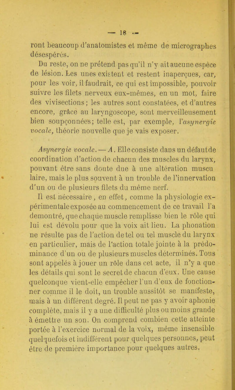 ront beaucoup d’anatomistes et même de micrographes désespérés. Du reste, on ne prétend pas qu’il n’y ait aucune espèce de lésion. Les unes existent et restent inaperçues, car, pour les voir, il faudrait, ce qui est impossible, pouvoir suivre les filets nerveux eux-mêmes, en un mot, faire des vivisections ; les autres sont constatées, et d’autres encore, grâce au laryngoscope, sont merveilleusement bien soupçonnées; telle est, par exemple, Vasynergie vocale, théorie nouvelle que je vais exposer. Asijnergie vocale. — A. Elle consiste dans un défautde coordination d’action de chacun des muscles du larvnx, pouvant être sans doute due à une altération muscu laire, mais le plus souvent à un trouble de l’innervation d’un ou de plusieurs filets du même nerf. Il est nécessaire , en effet, comme la physiologie ex- périmentale exposée au commencement de ce travail l’a démontré, que chaque muscle remplisse bien le rôle qui lui est dévolu pour que la voix ait lieu. La phonation ne résulte pas de l’action de tel ou tel muscle du larynx en particulier, mais de l’action totale jointe à la prédo- minance d’un ou de plusieurs muscles déterminés. Tous sont appelés à jouer un rôle dans cet acte, il n'y a que les détails qui sont le secret de chacun d’eux. Une cause quelconque vient-elle empêcher l’un d’eux de fonction- ner comme il le doit, un trouble aussitôt se manifeste, mais à un différent degré. Il peut ne pas y avoir aphonie complète, mais il y a une difficulté plus ou moins grande à émettre un son. On comprend combien cette atteinte portée à l’exercice normal de la voix, même insensible quelquefois et indifférent pour quelques personnes, peut être de première importance pour quelques autres.