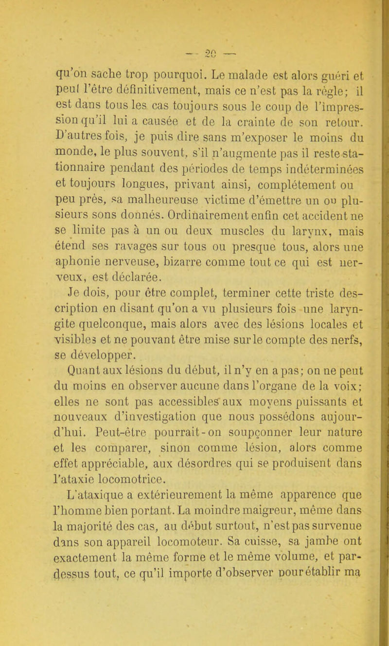 qu’on sache trop pourquoi. Le malade est alors guéri et peul l’être définitivement, mais ce n’est pas la règle; il est dans tous les cas toujours sous le coup de l’impres- sion qu’il lui a causée et de la crainte de son retour. D’autres fois, je puis dire sans m’exposer le moins du monde, le plus souvent, s’il n’augmente pas il reste sta- tionnaire pendant des périodes de temps indéterminées et toujours longues, privant ainsi, complètement ou peu près, sa malheureuse victime d’émettre un ou plu- sieurs sons donnés. Ordinairement enfin cet accident ne se limite pas à un ou deux muscles du larvnx, mais etend ses ravages sur tous ou presque tous, alors une aphonie nerveuse, bizarre comme tout ce qui est ner- veux, est déclarée. Je dois, pour être complet, terminer cette triste des- cription en disant qu’on a vu plusieurs fois une laryn- gite quelconque, mais alors avec des lésions locales et visibles et ne pouvant être mise sur le compte des nerfs, se développer. Quant aux lésions du début, il n’y en a pas; on ne peut du moins en observer aucune dans l’organe de la voix; elles ne sont pas accessiblesaux moyens puissants et nouveaux d’investigation que nous possédons aujour- d’hui. Peut-être pourrait-on soupçonner leur nature et les comparer, sinon comme lésion, alors comme effet appréciable, aux désordres qui se produisent dans l’ataxie locomotrice. L’ataxique a extérieurement la même apparence que l’homme bien portant. La moindre maigreur, même dans la majorité des cas, au début surtout, n’est pas survenue dans son appareil locomoteur. Sa cuisse, sa jambe ont exactement la même forme et le même volume, et par- dessus tout, ce qu’il importe d’observer pour établir ma