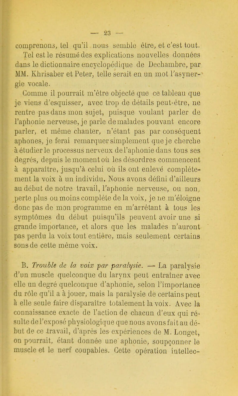 comprenons, lel qu’il nous semble être, et c’est tout. Tel est le résumé des explications nouvelles données dans le dictionnaire encyclopédique de Dechambre, par MM. Kbrisaber et Peter, telle serait en un mot Pasyner- gie vocale. Gomme il pourrait m’être objecté que ce tableau que je viens d’esquisser, avec trop de détails peut-être, ne rentre pas dans mon sujet, puisque voulant parler de l’aphonie nerveuse, je parle de malades pouvant encore parler, et même chanter, n’étant pas par conséquent aphones, je ferai remarquer simplement que je cherche à étudier le processus nerveux de l’aphonie dans tous ses degrés, depuis le moment où les désordres commencent à apparaître, jusqu’à celui où ils ont enlevé complète- ment la voix à un individu. Nous avons dénni d’ailleurs au début de notre travail, l’aphonie nerveuse, ou non, perte plus ou moins complète de la voix, je ne m’éloigne donc pas de mon programme en m’arrêtant à tous les symptômes du début puisqu’ils peuvent avoir une si grande importance, et alors que les malades n’auront pas perdu la voix tout entière, mais seulement certains sons de cette même voix. B. Trouble de la voix par paralysie. — La paralysie d’un muscle quelconque du larynx peut entraîner avec elle un degré quelconque d’aphonie, selon l’importance du rôle qu’il a à jouer, mais la paralysie de certains peut à elle seule faire disparaître totalement la voix. Avec la connaissance exacte de l’action de chacun d’eux qui ré- sulte del’exposé physiologique que nous avons fait au dé- but de ce -travail, d’après les expériences de M. Longet, on pourrait, étant donnée une aphonie, soupçonner le muscle et le nerf coupables. Cette opération intellec-