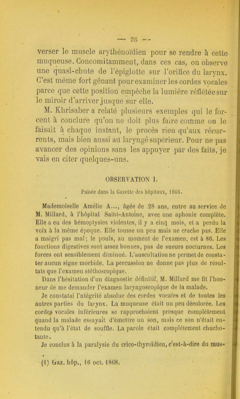 % verser le muscle arythénoïdien pour se rendre à cette muqueuse. Concomitamment, dans ces cas, on observe une quasi-chute de l’épiglotte sur l’orifice du larynx. C’est même fort gênant pour examiner les cordes vocales parce que cette position empêche la lumière réflétéesur le miroir d’arriver jusque sur elle. M. Khrisaber a relaté plusieurs exemples qui le for- cent à conclure qu’on ne doit plus faire comme on le faisait à chaque instant, le procès rien qu’aux récur- rents, mais bien aussi aü laryngé supérieur. Pour ne pas avancer des opinions sans les appuyer par des faits, je vais en citer quelques-uns. OBSERVATION 1. Puisée dans la Gazette des hôpitaux, 18G8. Mademoiselle Amélie A..., âgée de 28 ans, entre au service de M. Millard, à l’hôpital Saint-Antoine, avec une aphonie complète. Elle a eu des hémoptysies violentes, il y a cinq mois, et a perdu la voix à la même époque. Elle tousse un peu mais ne crache pas. Elle a maigri pas mal; le pouls, au moment de l’examen, est à 86. Les fonctions digestives sont assez bonnes, pas de sueurs nocturnes. Les forces ont sensiblement diminué. L’auscultation ne permet de consta- ter aucun signe morbide, La percussion ne donne pas plus de résul- tats que l’examen stéthoscopique. Dans l’hésitation d’un diagnostic définitif, M. Millard me fit l’hon- neur de me demander l’examen laryngoscopique de la malade. Je constatai l’ntégrité absolue des cordes vocales et de toutes les autres parties du larynx. La muqueuse était un peu décolorée. Les corder vocales inférieures se rapprochaient presque complètement quand la malade essayait d’émettre un son, mais ce son n’était en- tendu qu’à l’état de souffle. La parole était complètement chucho- tante. Je conclus à la paralysie du crico-thyroïdien, c’est-à-dire du mus- (l) Gaz. hôp., 16 oct. 1868.