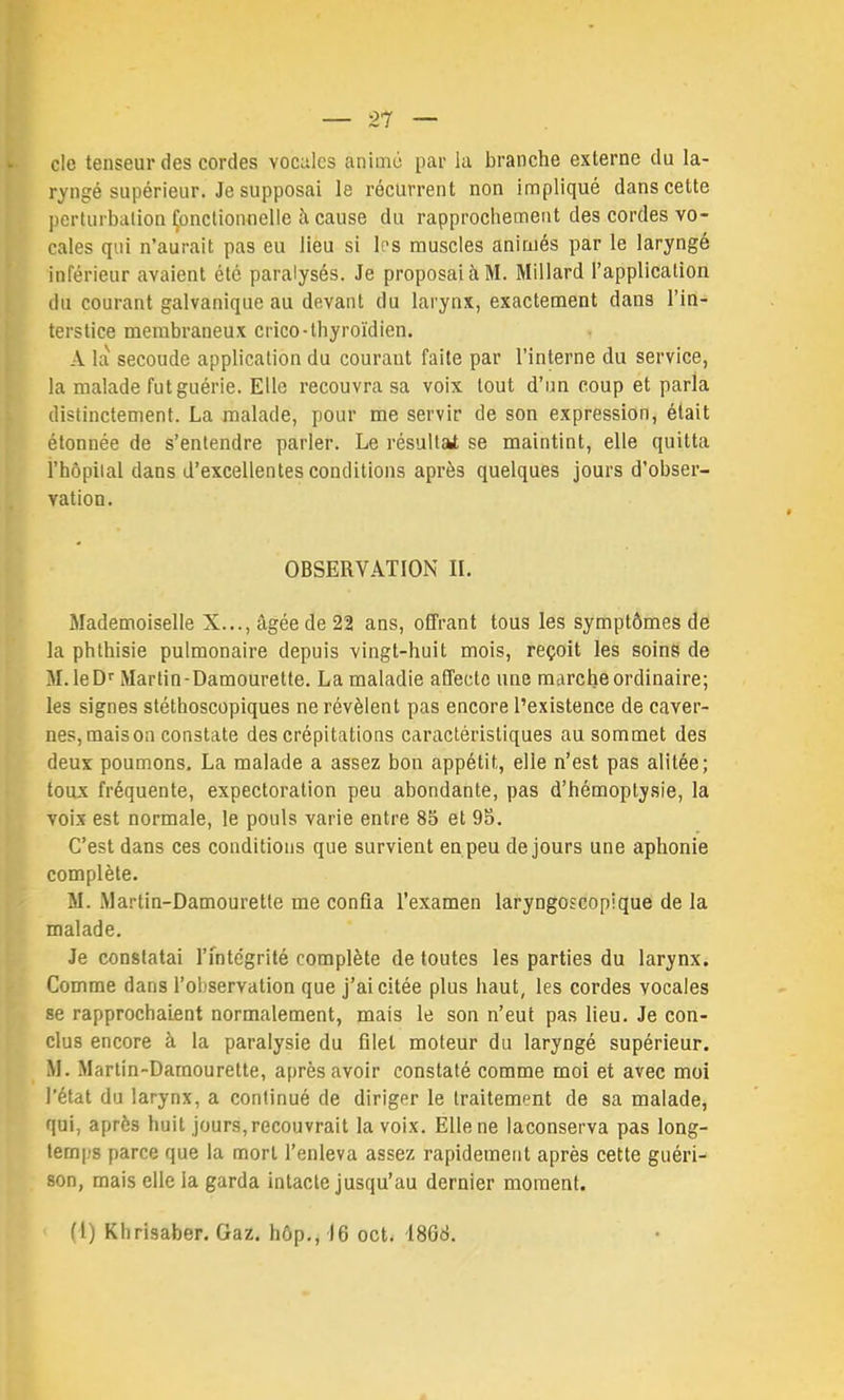 c!e tenseur des cordes vocnlcs animé par la branche externe du la- ryngé supérieur. Je supposai le récurrent non impliqué dans cette perturbation Çonctionnelle à cause du rapprochement des cordes vo- cales qui n’aurait pas eu lièu si les muscles animés par le laryngé inférieur avaient été paralysés. Je proposai à M. Millard l’application du courant galvanique au devant du larynx, exactement dans l’in- terstice membraneux crico-thyroïdien. A la secoude application du courant faite par l’interne du service, la malade fut guérie. Elle recouvra sa voix tout d’un coup et parla distinctement. La malade, pour me servir de son expression, était étonnée de s’entendre parler. Le résultat; se maintint, elle quitta l’hôpital dans d’excellentes conditions après quelques jours d’obser- vation. OBSERVATION II. Mademoiselle X..., âgée de 22 ans, offrant tous les symptômes de la phthisie pulmonaire depuis vingt-huit mois, reçoit les soins de M.leDf Martin-Damourette. La maladie affecte une marche ordinaire; les signes stéthoscopiques ne révèlent pas encore l’existence de caver- nes, maison constate des crépitations caractéristiques au sommet des deux poumons, La malade a assez bon appétit, elle n’est pas alitée; toux fréquente, expectoration peu abondante, pas d’hémoptysie, la voix est normale, le pouls varie entre 85 et 95. C’est dans ces conditions que survient en peu de jours une aphonie complète. M. Martin-Damourette me confia Texamen laryngoscopique de la malade. Je constatai l’intégrité complète de toutes les parties du larynx. Comme dans l’observation que j’ai citée plus haut, les cordes vocales se rapprochaient normalement, mais le son n’eut pas lieu. Je con- clus encore à la paralysie du filet moteur du laryngé supérieur. M. Martin-Damourette, après avoir constaté comme moi et avec moi l’état du larynx, a continué de diriger le traitement de sa malade, qui, après huit jours, recouvrait la voix. Elle ne laconserva pas long- temps parce que la mort l’enleva assez rapidement après cette guéri- son, mais elle la garda intacte jusqu’au dernier moment.