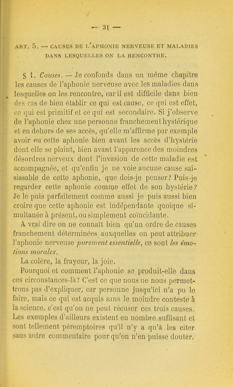 ART, 5. — CAUSES DE l’apHONIE NERVEUSE ET MALADIES DANS LESQUELLES ON LA RENCONTRE, § 1. Causes. — Je confonds dans un même chapitre les causes de l’aphonie nerveuse avec les maladies dans lesquelles on les rencontre, car il est difficile dans bien des cas de bien établir ce qui est cause, ce qui est effet, ce qui est primitif et ce qui est secondaire. Si j’observe de l’aphonie chez une personne franchement hystérique et en dehors de ses accès, qu’elle m’affirme par exemple avoir eu cette aphonie bien avant les accès d’hystérie dont elle se plaint, bien avant l’apparence des moindres désordres nerveux dont l’invasion de cette maladie est accompagnée, et qu’enfin je ne voie aucune cause sai- sissahle de cette aphonie, que dois-je penser? Puis-je regarder cette aphonie comuqe effet de son hystérie? Je le puis parfaitement comme aussi je puis aussi bien croire que cette aphonie est indépendante quoique si- multanée à présent, ou simplement coïncidante. A vrai dire on ne connaît bien qu’un ordre de causes franchement déterminées^ auxquelles on peut attribuer l’aphonie nerveuse purement essentielle., ce sont les émo- tions morales. La colère, la frayeur, la joie. Pourquoi et comment l’aphonie se.produit-elle dans ces circonstances-lcT? C’est ce que nous ne nous permet- trons pas d’expliquer, car personne jusqu’ici n’a pu le faire, mais ce qui est acquis sans le moindre conteste à la science, c’est qu’on ne peut récuser ces trois causes. Les exemples d’ailleurs existent en nombre suffisant et sont tellement péremptoires qu’il n’y a qu’à les citer sans autre commentaire pour qu’on n’en puisse douter.