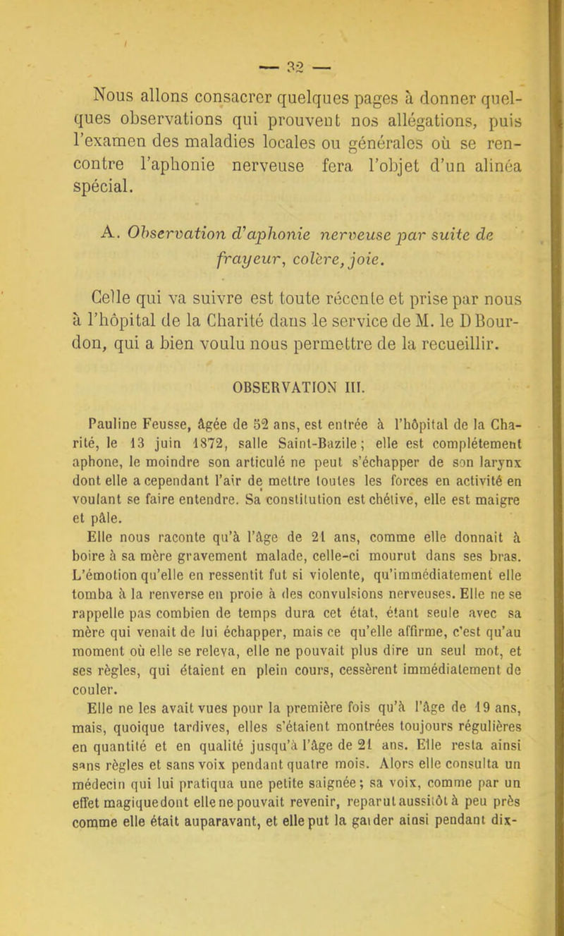 Nous allons consacrer quelques pages à donner quel- ques observations qui prouvent nos allégations, puis l’examen des maladies locales ou générales où se ren- contre l’aphonie nerveuse fera l’objet d’un alinéa spécial. A. Observation d’aphonie nerveuse par suite de frayeur, colère, joie. Celle qui va suivre est toute récente et prise par nous à l’hôpital de la Charité dans le service de M. le D Bour- don, qui a bien voulu nous permettre de la recueillir. OBSERVATION III. Pauline Feusse, âgée de 52 ans, est entrée à rhôpital de la Cha- rité, le 13 juin 1872, salle Saint-Bazile ; elle est complètement aphone, le moindre son articulé ne peut s’échapper de son larynx dont elle a cependant l’air de mettre toutes les forces en activité en voulant se faire entendre. Sa constitution est chétive, elle est maigre et pâle. Elle nous raconte qu’à l’âge de 21 ans, comme elle donnait à boire à sa mère gravement malade, celle-ci mourut dans ses bras. L’émotion qu’elle en ressentit fut si violente, qu’immédiatement elle tomba à la renverse en proie à des convulsions nerveuses. Elle ne se rappelle pas combien de temps dura cet état, étant seule avec sa mère qui venait de lui échapper, mais ce qu’elle affirme, c’est qu’au moment où elle se releva, elle ne pouvait plus dire un seul mot, et ses règles, qui étaient en plein cours, cessèrent immédiatement de couler. Elle ne les avait vues pour la première fois qu’à l’âge de 19 ans, mais, quoique tardives, elles s’^aient montrées toujours régulières en quantité et en qualité jusqu’à l’âge de 21 ans. Elle resta ainsi sans règles et sans voix pendant quatre mois. Alors elle consulta un médecin qui lui pratiqua une petite saignée; sa voix, comme par un effet magique dont ellenepouvait revenir, reparut aussitôt à peu près comme elle était auparavant, et elle put la gaider ainsi pendant dix-