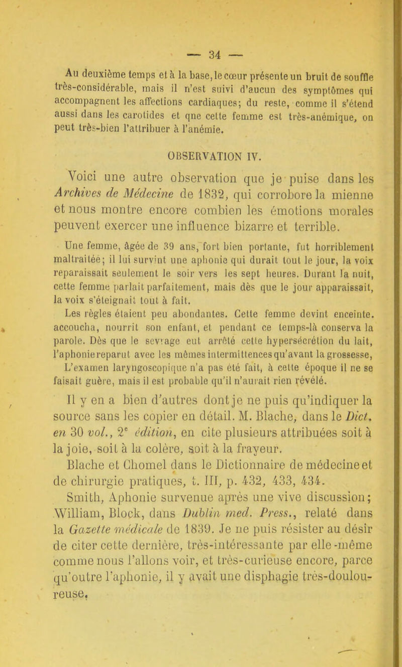 Au deuxième temps et à la base, le cœur présente un bruit de souffle très-considérable, mais il n’est suivi d’aucun des symptômes qui accompagnent les affections cardiaques; du reste, comme il s’étend aussi dans les carotides et qne cette femme est très-anémique, on peut très-bien l’attribuer à l’anémie. OBSERVATION IV. Voici une autre observation que je puise dans les Archives de Médecine de 1832, qui corrobore la mienne et nous montre encore combien les émotions morales peuvent exercer une influence bizarre et terrible. Une femme, âgée de 39 ans, fort bien portante, fut horriblement maltraitée; il lui survint une aphonie qui durait tout le jour, la voix reparaissait seulement le soir vers les sept heures. Durant la nuit, cette femme parlait parfaitement, mais dès que le jour apparaissait, la voix s’éteignait tout à fait. Les règles étaient peu abondantes. Cette femme devint enceinte, accoucha, nourrit son enfant, et pendant ce temps-là conserva la parole. Dès que le sevrage eut arrôté cette hypersécrétion du lait, l’aphoniereparut avec les mômes intermittences qu’avant la grossesse. L’examen laryngoscopique n’a pas été fait, à celte époque il ne se faisait guère, mais il est probable qu’il n’aurait rien févélé. Il y en a bien d’autres dont je ne puis qu’indiquer la source sans les copier en détail. M. Blaclie, dans le Dict. en 30 vol., 2® édition, en cite plusieurs attribuées soit à la joie, soit à la colère, soit à la frayeur. Blache et Chomel dans le Dictionnaire de médecine et de chirurgie pratiques, t. III, p. 432, 433, 434. Smith, Aphonie survenue après une vive discussion; William, Block, dans Dublin med. Press., relaté dans la Gazette médicale de 1839. Je ne puis résister au désir de citer cette dernière, très-intéressante par elle-même comme nous l’allons voir, et très-curieuse encore, parce qu’outre l’aphonie, il y avait une displiagie très-doulou- reuse.