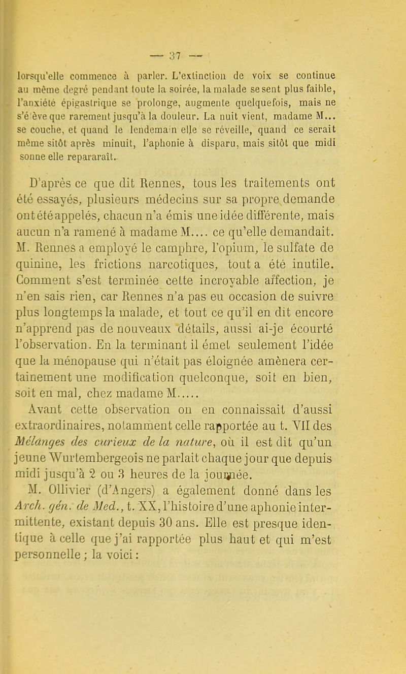 lorsqu’elle commence à parler. L’exlinclioii de voix se continue au même degré pendant toute la soirée, la malade se sent plus faihle, l’anxiété épigastrique se prolonge, augmente quelquefois, mais ne s’é èveque rarement jusqu’à la douleur, La nuit vient, madame M... se couche, et quand le lendemain elle se réveille, quand ce serait même sitôt après minuit, l’aphonie à disparu, mais sitôt que midi sonne elle repararaît. D’après ce que dit Rennes, tous les traitements ont été essayés, plusieurs médecins sur sa propre demande ont été appelés, chacun n’a émis une idée différente, mais aucun n’a ramené à madame M.... ce qu’elle demandait. M. Rennes a employé le camphre, l’opium, le sulfate de quinine, les frictions narcotiques, tout a été inutile. Comment s’est terminée cette incroyable affection, je n’en sais rien, car Rennes n’a pas eu occasion de suivre plus longtemps la malade, et tout ce qu’il en dit encore n’apprend pas de nouveaux 'détails, aussi ai-je écourté l’observation. En la terminant il émet seulement l’idée que la ménopause qui n’était pas éloignée amènera cer- tainement une modification quelconque, soit en bien, soit en mal, chez madame M Avant cette observation on en connaissait d’aussi extraordinaires, notamment celle rapportée au t. VII des Mélanges des curieux de la nature, où il est dit qu’un jeune Wurtembergeois ne parlait chaque jour que depuis midi jusqu’à 2 ou 3 heures de la jouiiuée. M, Ollivier (d’Angers) a également donné dans les Areh. gén. de Med., t. XX, l’histoire d’une aphonie inter- mittente, existant depuis 30 ans. Elle est presque iden- tique à celle que j’ai rapportée plus haut et qui m’est personnelle ; la voici :