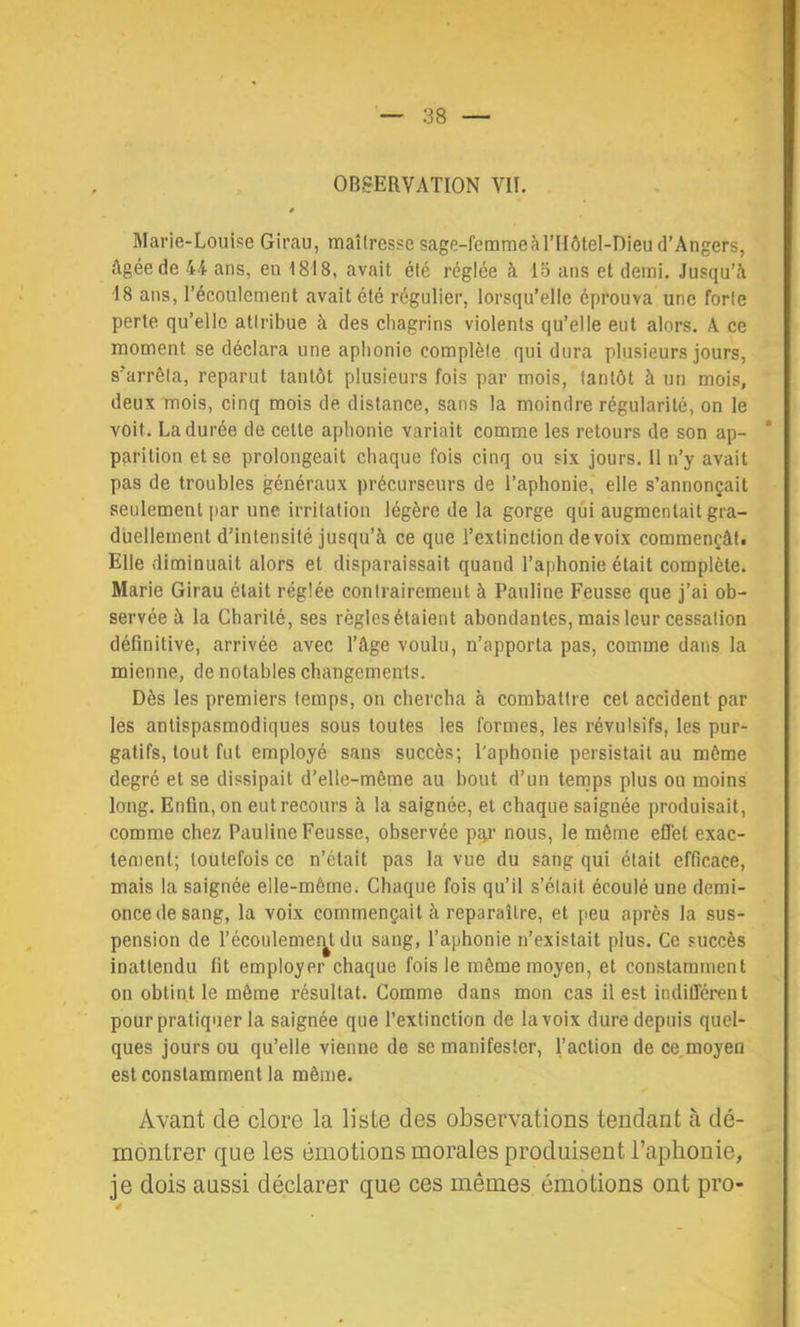 Marie-Louise Girau, maîtresse sage-femme à ITIôtel-Dieu d’Angers, Agée de 44 ans, en 1818, avait été réglée à lo ans et demi. Jusqu’à 18 ans, l’écoulement avait été régulier, lorsqu’elle éprouva une forte perte qu’elle attribue à des chagrins violents qu’elle eut alors. A ce moment se déclara une aphonie complète qui dura plusieurs jours, s’arrêta, reparut tantôt plusieurs fois par mois, tantôt à un mois, deux mois, cinq mois de distance, sans la moindre régularité, on le voit. La durée de celle aphonie variait comme les retours de son ap- parition et se prolongeait chaque fois cinq ou six jours. 11 n’y avait pas de troubles généraux précurseurs de l’aphonie, elle s’annonçait seulement [>ar une irritation légère de la gorge qui augmentait gra- duellement d’intensité jusqu’à ce que l’extinction de voix commençât! Elle diminuait alors et disparaissait quand l’aphonie était complète. Marie Girau était réglée contrairement à Pauline Feusse que j’ai ob- servée à la Charité, ses règles étaient abondantes, mais leur cessation définitive, arrivée avec l’âge voulu, n’apporta pas, comme dans la mienne, de notables changements. Dès les premiers temps, on chercha à combattre cet accident par les antispasmodiques sous toutes les formes, les révulsifs, les pur- gatifs, tout fut employé sans succès; l'aphonie persistait au môme degré et se dissipait d’elle-même au bout d’un temps plus ou moins long. Enfin, on eut recours à la saignée, et chaque saignée produisait, comme chez Pauline Feusse, observée p:ir nous, le même effet exac- tement; toutefois ce n’était pas la vue du sang qui était efficace, mais la saignée elle-même. Chaque fois qu’il s’était écoulé une demi- once de sang, la voix commençait à reparaître, et peu après la sus- pension de l’écoulemeîy. du sang, l’aphonie n’existait plus. Ce succès inattendu fit employer chaque fois le même moyen, et constamment on obtint le même résultat. Comme dans mon cas il est indifférent pour pratiquer la saignée que l’extinction de la voix dure depuis quel- ques jours ou qu’elle vienne de se manifester, l’action de ce,moyen est constamment la même. Avant de clore la liste des observations tendant à dé- montrer que les émotions morales produisent l’aphonie, je dois aussi déclarer que ces mêmes émotions ont pro-