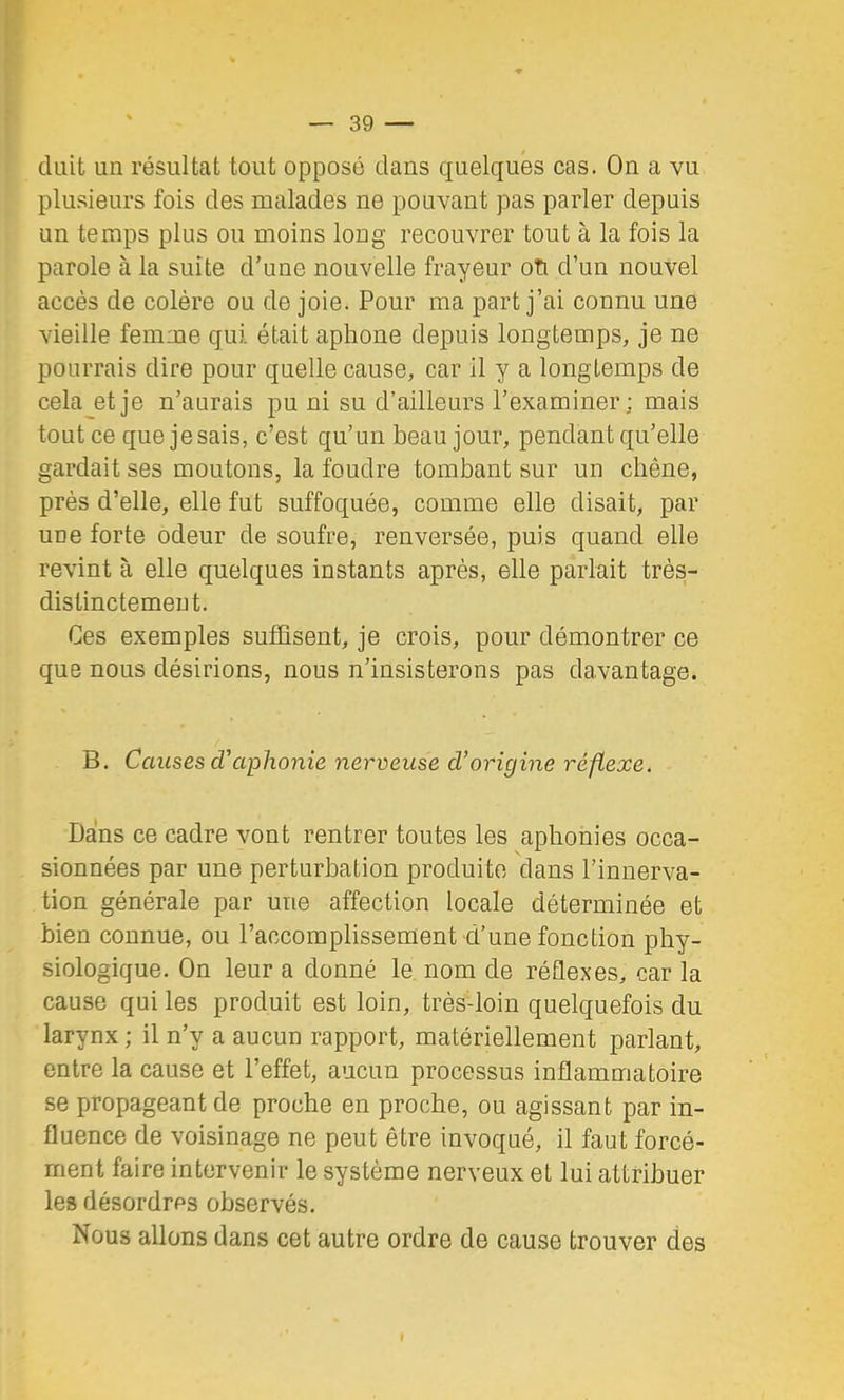 diiit un résultat tout opposé dans quelques cas. Ou a vu plusieurs fois des malades ne pouvant pas parler depuis un temps plus ou moins long recouvrer tout à la fois la parole à la suite d’une nouvelle frayeur oTi d’un nouvel accès de colère ou de joie. Pour ma part j’ai connu une vieille femme qui était aphone depuis longtemps, je ne pourrais dire pour quelle cause, car il y a longtemps de cela et je n’aurais pu ni su d’ailleurs l’examiner; mais tout ce que je sais, c’est qu’un beau jour, pendant qu’elle gardait ses moutons, la foudre tombant sur un chêne, près d’elle, elle fut suffoquée, comme elle disait, par une forte odeur de soufre, renversée, puis quand elle revint à elle quelques instants après, elle parlait très- distinctement. Ces exemples suffisent, je crois, pour démontrer ce que nous désirions, nous n’insisterons pas davantage. B. Causes daphonie nerveuse d’origine réflexe. Dans ce cadre vont rentrer toutes les aphonies occa- sionnées par une perturbation produite dans l’innerva- tion générale par une affection locale déterminée et bien connue, ou l’accomplissement d’une fonction phy- siologique. On leur a donné le nom de réflexes, car la cause qui les produit est loin, très-loin quelquefois du larynx ; il n’y a aucun rapport, matériellement parlant, entre la cause et l’effet, aucun processus inflammatoire se propageant de proche en proche, ou agissant par in- fluence de voisinage ne peut être invoqué, il faut forcé- ment faire intervenir le système nerveux et lui attribuer les désordres observés. Nous allons dans cet autre ordre de cause trouver des