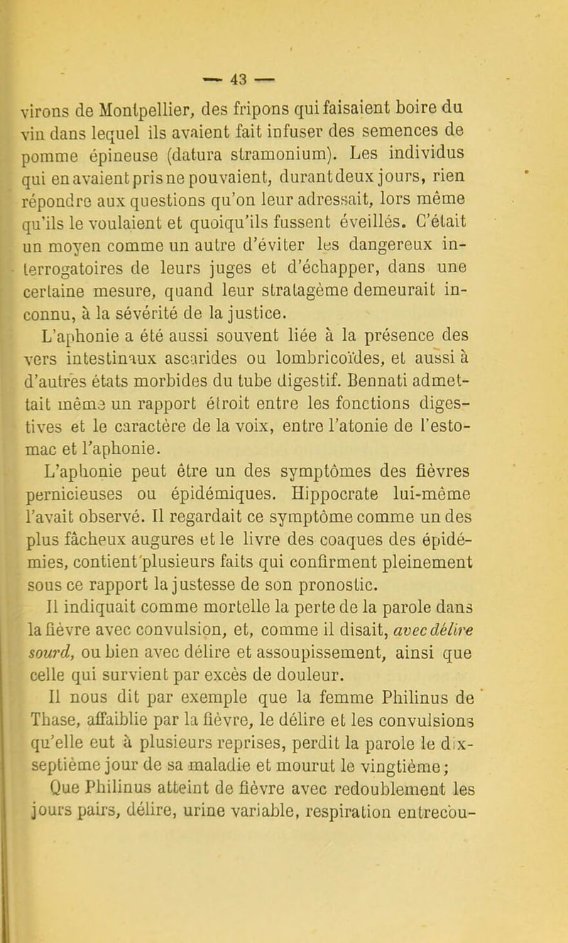 virons de Montpellier, des fripons qui faisaient boire du vin dans lequel ils avaient fait infuser des semences de pomme épineuse (datura stramonium). Les individus qui en avaient pris ne pouvaient, durantdeux jours, rien répondre aux questions qu’on leur adressait, lors même qu’ils le voulaient et quoiqu’ils fussent éveillés. C’était un moyen comme un autre d’éviter les dangereux in- terrogatoires de leurs juges et d’échapper, dans une certaine mesure, quand leur stratagème demeurait in- connu, à la sévérité de la justice. L’aphonie a été aussi souvent liée à la présence des vers intestinaux ascarides ou lombricoïdes, et aussi à d’autres états morbides du tube digestif. Bennati admet- tait même un rapport étroit entre les fonctions diges- tives et le caractère de la voix, entre l’atonie de l’esto- mac et l’aphonie. L’aphonie peut être un des symptômes des fièvres pernicieuses ou épidémiques. Hippocrate lui-même l’avait observé. Il regardait ce symptôme comme un des plus fâcheux augures et le livre des coaques des épidé- mies, contient'plusieurs faits qui confirment pleinement sous ce rapport la justesse de son pronostic. Il indiquait comme mortelle la perte de la parole dans la fièvre avec convulsion, et, comme il disait, avec délire sourd, ou bien avec délire et assoupissement, ainsi que celle qui survient par excès de douleur. Il nous dit par exemple que la femme Philinus de ’ Thase, affaiblie par la fièvre, le délire et les convulsions qu’elle eut à plusieurs reprises, perdit la parole le dix- septième jour de sa maladie et mourut le vingtième; Que Philinus atteint de fièvre avec redoublement les jours pairs, délire, urine variable, respiration entrecbu-