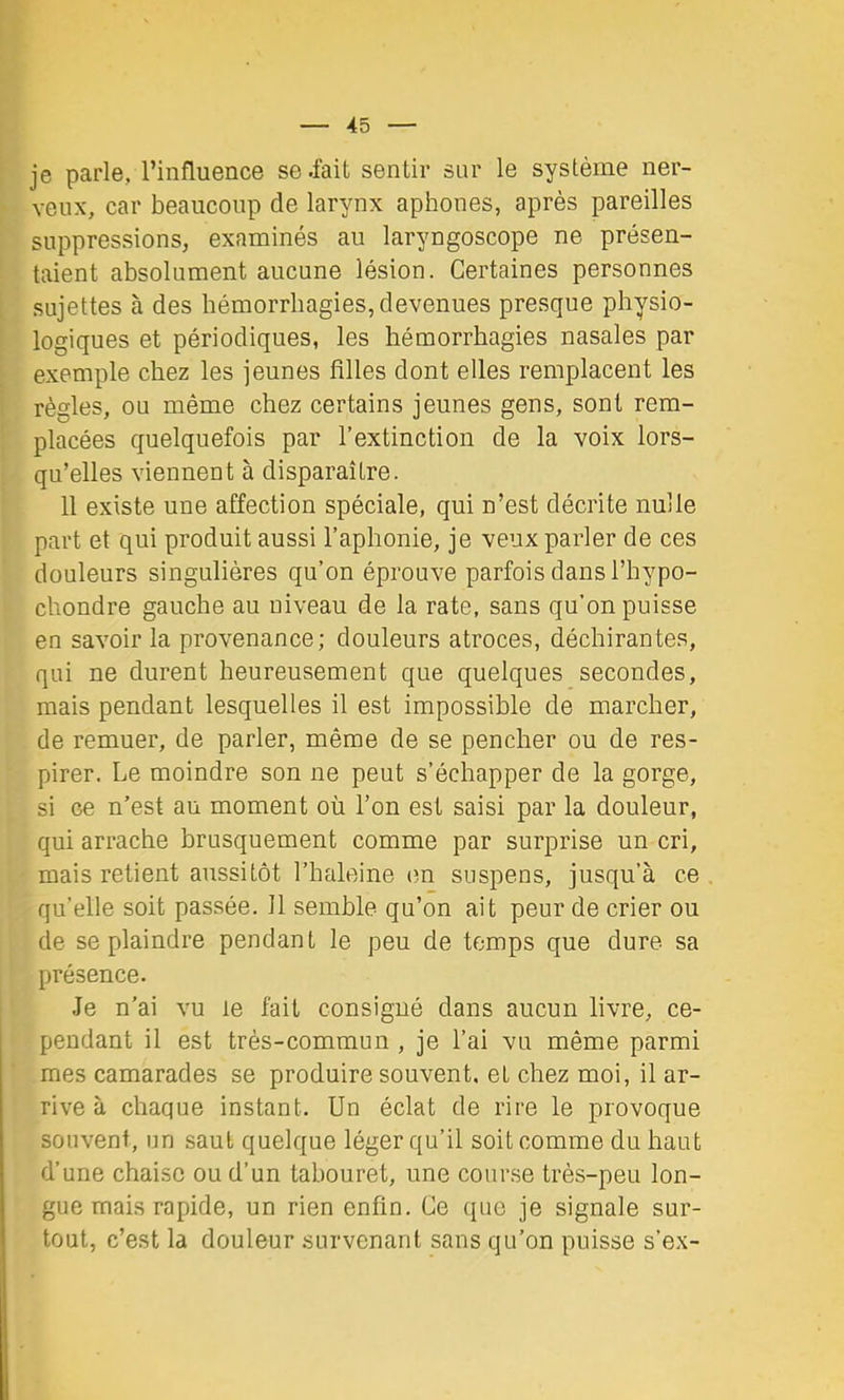 je parle, l’influence se .fait sentir sur le système ner- veux, car beaucoup de larynx aphones, après pareilles suppressions, examinés au laryngoscope ne présen- taient absolument aucune lésion. Certaines personnes sujettes à des hémorrhagies, devenues presque physio- logiques et périodiques, les hémorrhagies nasales par exemple chez les jeunes filles dont elles remplacent les règles, ou même chez certains jeunes gens, sont rem- placées quelquefois par l’extinction de la voix lors- qu’elles viennent à disparaître. 11 existe une affection spéciale, qui n’est décrite nulle part et qui produit aussi l’aphonie, je veux parler de ces douleurs singulières qu’on éprouve parfois dans l’hypo- chondre gauche au niveau de la rate, sans qu’on puisse en savoir la provenance; douleurs atroces, déchirantes, qui ne durent heureusement que quelques secondes, mais pendant lesquelles il est impossible de marcher, de remuer, de parler, même de se pencher ou de res- pirer. Le moindre son ne peut s’échapper de la gorge, si ce n’est au moment où l’on est saisi par la douleur, qui arrache brusquement comme par surprise un cri, mais retient aussitôt l’haleine cm suspens, jusqu’à ce qu’elle soit passée. 11 semble qu’on ait peur de crier ou de se plaindre pendant le peu de temps que dure sa présence. Je n’ai vu le fait consigné dans aucun livre, ce- pendant il est très-commun , je l’ai vu même parmi mes camarades se produire souvent, et chez moi, il ar- rive à chaque instant. Un éclat de rire le provoque souvent, un saut quelque léger qu’il soit comme du haut d’une chaise ou d’un tabouret, une course très-peu lon- gue mais rapide, un rien enfin. Ce que je signale sur- tout, c’est la douleur survenant sans qu’on puisse s’ex-