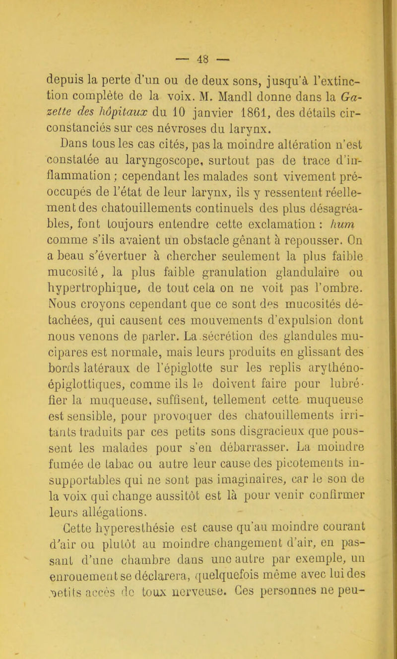 depuis la perte d’un ou de deux sons, jusqu’à l’extinc- tion complète de la voix. M. Mandl donne dans la Ga- zette des hôpitaux du 10 janvier 1861, des détails cir- constanciés sur ces névroses du larynx. Dans tous les cas cités, pas la moindre altération n’est constatée au laryngoscope, surtout pas de trace d’in- flammation ; cependant les malades sont vivement pré- occupés de l’état de leur larynx, ils y ressentent réelle- ment des chatouillements continuels des plus désagréa- bles, font toujours entendre cette exclamation : hum comme s’ils avaient un obstacle gênant à repousser. On a beau s’évertuer à chercher seulement la plus faible mucosité, la plus faible granulation glandulaire ou hypertrophique, de tout cela on ne voit pas l’ombre. Nous croyons cependant que ce sont des mucosités dé- tachées, qui causent ces mouvements d’expulsion dont nous venons de parler. La .sécrétion des glandulesmu- cipares est normale, mais leurs produits en glissant des bords latéraux de l’épiglotte sur les replis arythéno- épiglottiques, comme ils le doivent faire pour lubré- fier la muqueuse, suffisent, tellement cette muqueuse est sensible, pour provoquer des chatouillements irri- tants traduits par ces petits sons disgracieux que pous- sent les malades pour s’en débarrasser. La moindre fumée de tabac ou autre leur cause des picotements in- supportables qui ne sont pas imaginaires, car le son de la voix qui change aussitôt est là pour venir confirmer leurs allégations. Cette hyperesthésie est cause qu’au moindre courant d’air ou plutôt au moindre changement d’air, en pas- sant d’une chambre dans une autre par exemple, un enrouement se déclarera, quelquefois même avec lui des ,'oetits accès de toux nerveuse. Ces personnes ne peu-