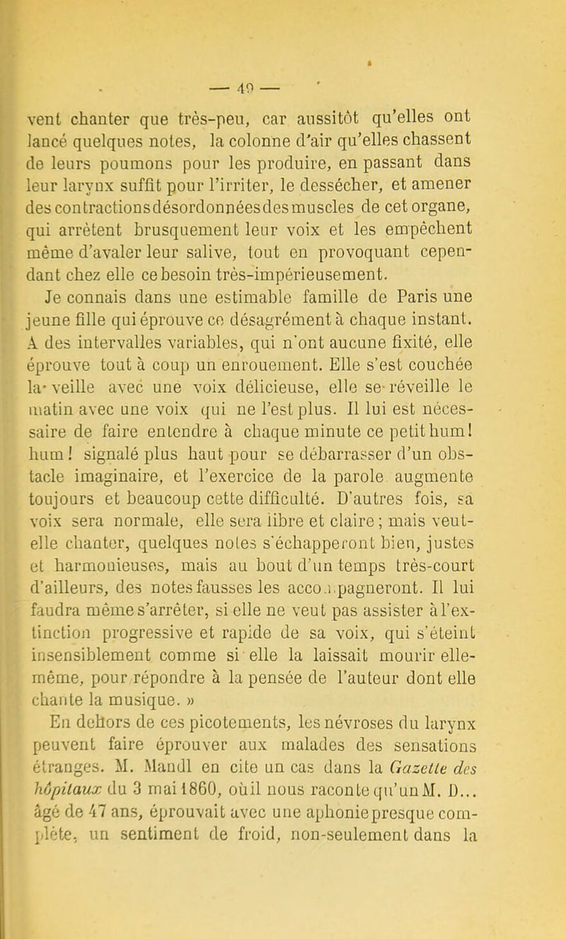 1 — 49 — vent chanter que très-peu, car aussitôt qu’elles ont lancé quelques notes, la colonne d'air qu’elles chassent de leurs poumons pour les produire, en passant dans leur larynx suffit pour l’irriter, le dessécher, et amener descontractionsdésordonnéesdesmuscles de cet organe, qui arrêtent brusquement leur voix et les empêchent même d’avaler leur salive, tout en provoquant cepen- dant chez elle ce besoin très-impérieusement. Je connais dans une estimable famille de Paris une jeune fille qui éprouve ce désagrément à chaque instant. A des intervalles variables, qui n’ont aucune fixité, elle éprouve tout à coup un enrouement. Elle s’est couchée la'veille avec une voix délicieuse, elle se-réveille le matin avec une voix qui ne l’est plus. Il lui est néces- saire de faire entendre à chaque minute ce petit hum! hum ! signalé plus haut pour se débarrasser d’un obs- tacle imaginaire, et l’exercice de la parole augmente toujours et beaucoup cette difficulté. D’autres fois, sa voix sera normale, elle sera libre et claire ; mais veut- elle chanter, quelques notes s’échapperont bien, justes et harmoüieuses, mais au bout d’un temps très-court d’ailleurs, des notes fausses les acco.i.pagneront. Il lui faudra même s’arrêter, si elle ne veut pas assister àl’ex- tinction progressive et rapide de sa voix, qui s’éteint insensiblement comme si elle la laissait mourir elle- même, pour répondre à la pensée de l’auteur dont elle chante la musique. » En dehors de ces picotements, les névroses du larynx peuvent faire éprouver aux malades des sensations étranges. M. Mandl en cite un cas dans la Gazelle des hôpilaux du 3 mai 1860, oùil nous raconte qu’un M. D... âgé de 47 ans, éprouvait avec une aphoniepresque com- plète, un sentiment de froid, non-seulement dans la