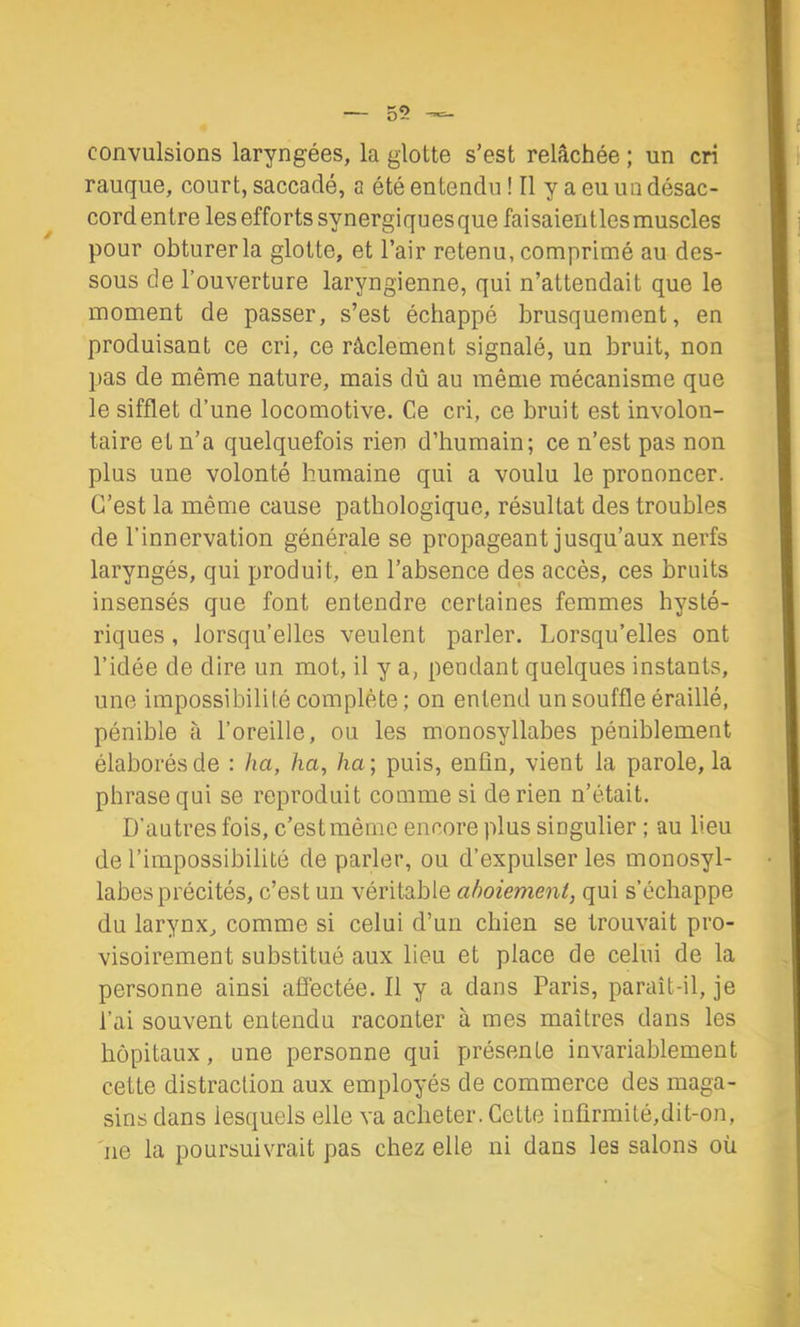 convulsions laryngées, la glotte s’est relâchée ; un cri rauque, court, saccadé, a été entendu ! Il y a eu un désac- cord entre les efforts synergiques que faisaientles muscles pour obturer la glotte, et l’air retenu, comprimé au des- sous de l’ouverture laryngienne, qui n’attendait que le moment de passer, s’est échappé brusquement, en produisant ce cri, ce râclement signalé, un bruit, non pas de même nature, mais dû au même mécanisme que le sifflet d’une locomotive. Ce cri, ce bruit est involon- taire et n’a quelquefois rien d’humain; ce n’est pas non plus une volonté humaine qui a voulu le prononcer. C’est la même cause pathologique, résultat des troubles de l’innervation générale se propageant jusqu’aux nerfs laryngés, qui produit, en l’absence des accès, ces bruits insensés que font entendre certaines femmes hysté- riques , lorsqu’elles veulent parler. Lorsqu’elles ont l’idée de dire un mot, il y a, pendant quelques instants, une impossibililé complète; on entend un souffle éraillé, pénible à l’oreille, ou les monosyllabes péniblement élaborés de : ha, ha, ha ; puis, enfin, vient la parole, la phrase qui se reproduit comme si de rien n’était. D’autres fois, c’est même encore plus singulier ; au lieu de l’impossibilité de parler, ou d’expulser les monosyl- labes précités, c’est un véritable aboiement, qui s’échappe du larynx^ comme si celui d’un chien se trouvait pro- visoirement substitué aux lieu et place de celui de la personne ainsi afi’ectée. Il y a dans Paris, paraît-il, je l’ai souvent entendu raconter à mes maîtres dans les hôpitaux, une personne qui présente invariablement cette distraction aux employés de commerce des maga- sins dans lesquels elle va acheter. Cette infirmité,dit-on, ne la poursuivrait pas chez elle ni dans les salons où