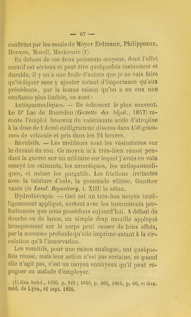 confirmé par les essais de Meyer Erdmann, Philippeaux, Hermes, Morell, Mackenzie (1). En dehors de ces deux puissants moyens, dont l’effet curatif est sérieux et peut être quelquefois instantané et durable, il y en a une foule d’autres que je ne vais faire qu’indiquer sans y ajouter autant d’importance qu’aux précédents, par la bonne raison qu’on a en eux une confiance plus limitée, ce sont : Antispasmodiques. — Ils échouent le plus souvent. Le D'' Lac de Bosredon (Gazette des liôpit., 1857) ra- conte l’emploi heureux du valérianate acide d’atropine à la dose de 1 demi-milligramme dissous dans 150 gram- mes de véhicule et pris dans les 24 heures. Révulsifs. —Les meilleurs sont les vésicatoires sur • le devant du cou. Ce moyen m’a très-bien réussi pen- dant la guerre sur un militaire sur lequel j’avais en vain essayé les calmants, les narcotiques, les antispasmodi- ques, et même les purgatifs. Les frictions irritantes avec la teinture d’iode, la pommade stibiée. Gunther vante (in Lond. Repository, t. XIII) le séton. Hydrothérapie. — Ceci est un très-bon moyen intel- ligemment appliqué, surtout avec les instruments per- fectionnés que nous possédons aujourd’hui. Adéfaut de douche ou de lance, un simple drap mouillé appliqué brusquement sur le corps peut causer de bons effets, parla secousse profonde qu’elle imprime autant à la cir- culation qu’à l’innervation. Les vomitifs, pour une raison analogue, ont quelque- fois réussi, mais leur action n’est pas certaine, et quand elle n’agit pas, c’est un moyen ennuyeux qu’il peut ré- pugner au malade d’employer. (l) Gaz. hebd., l8o6. p. 92S ; 1859, p. 365, 1864, p. 60, et Gaz, méd. de Lyon, 16 sept. 1868.
