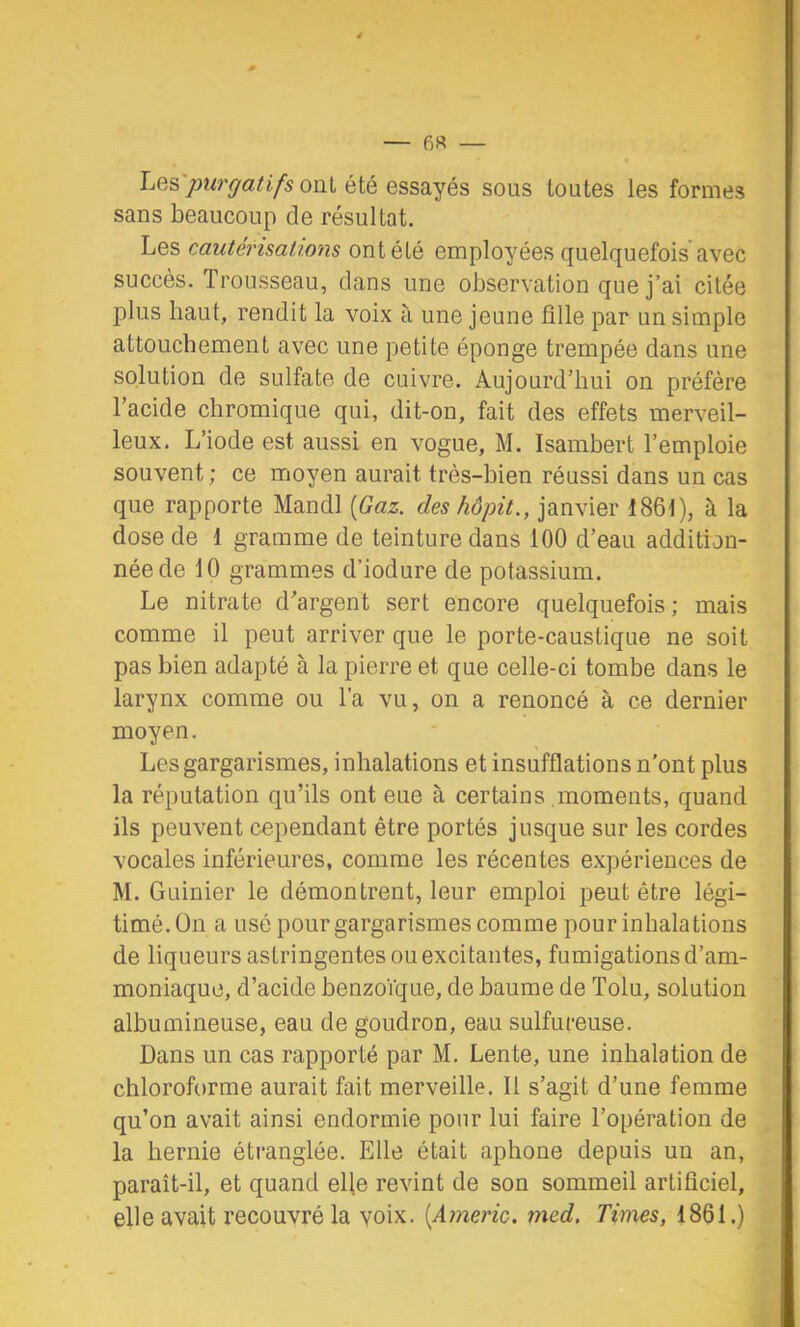 T — 6« — Les ont été essayés sous toutes les formes sans beaucoup de résultat. Les cautérisations ont été employées quelquefois avec succès. Trousseau, clans une observation que j’ai citée jdIus haut, rendit la voix ti une jeune fille par un simple attouchement avec une petite éponge trempée dans une solution de sulfate de cuivre. Aujourd’hui on préfère l’acide chromique qui, dit-on, fait des effets merveil- leux. L’iode est aussi en vogue, M. Isambert l’emploie souvent; ce moyen aurait très-bien réussi dans un cas que rapporte Mandl {Gaz. deshôpit., janvier 1861), à la dose de 1 gramme de teinture dans 100 d’eau addition- née de 10 grammes d’iodure de potassium. Le nitrate d’argent sert encore quelquefois; mais comme il peut arriver que le porte-caustique ne soit pas bien adapté à la pierre et que celle-ci tombe dans le larynx comme ou l’a vu, on a renoncé à ce dernier moyen. Les gargarismes, inhalations et insufflations n'ont plus la réputation qu’ils ont eue à certains moments, quand ils peuvent cependant être portés jusque sur les cordes vocales inférieures, comme les récentes expériences de M. Guinier le démontrent, leur emploi peut être légi- timé. On a usé pour gargarismes comme pour inhalations de liqueurs astringentes ou excitantes, fumigations d’am- moniaque, d’acide benzoïque, de baume de Tolu, solution albumineuse, eau de goudron, eau sulfureuse. Dans un cas rapporté par M. Lente, une inhalation de chloroforme aurait fait merveille. 11 s’agit d’une femme qu’on avait ainsi endormie pour lui faire l’opération de la hernie étranglée. Elle était aphone depuis un an, paraît-il, et quand elle revint de son sommeil artificiel, elle avait recouvré la voix. {Americ. med. Times, 1861.)