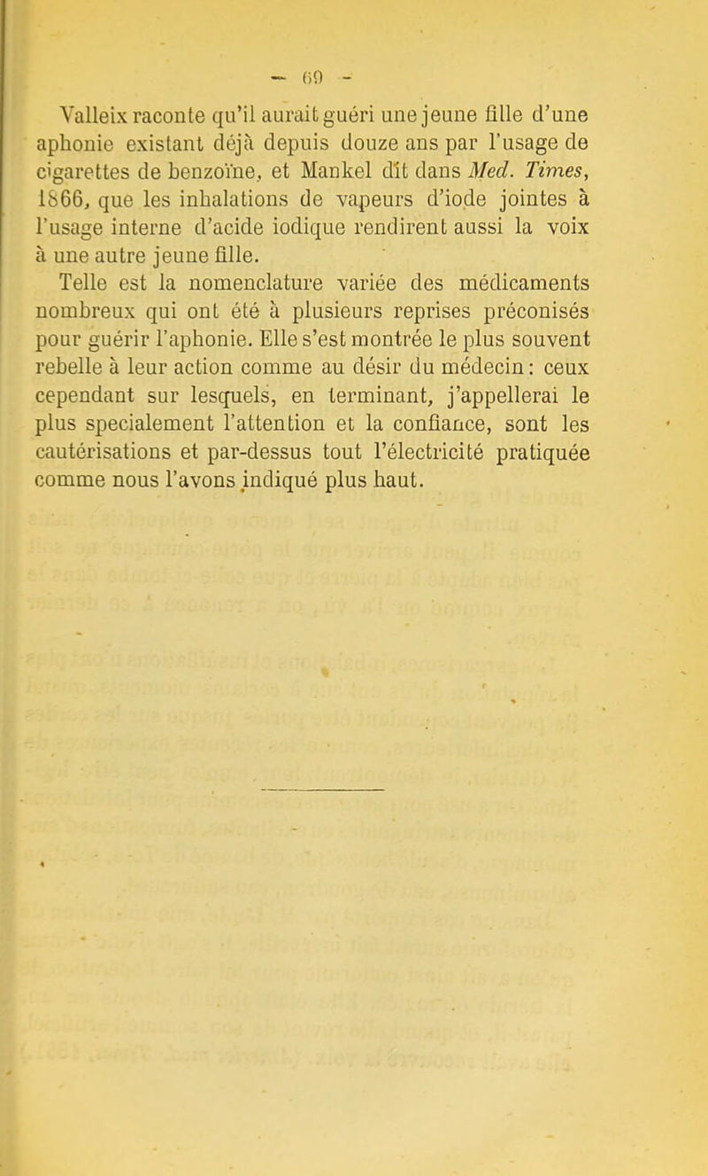 09 Valleix raconte qu’il aurait guéri une jeune ülle d’une aphonie existant déjà depuis douze ans par l’usage de cigarettes de benzoïne, et Mankel dît dans Med. Tivies, 1866, que les inhalations de vapeurs d’iode jointes à l’usage interne d’acide iodique rendirent aussi la voix à une autre jeune ülle. Telle est la nomenclature variée des médicaments nombreux qui ont été à plusieurs reprises préconisés pour guérir l’aphonie. Elle s’est montrée le plus souvent rebelle à leur action comme au désir du médecin : ceux cependant sur lesquels, en terminant, j’appellerai le plus spécialement l’attention et la confiance, sont les cautérisations et par-dessus tout l’électricité pratiquée comme nous l’avons indiqué plus haut.