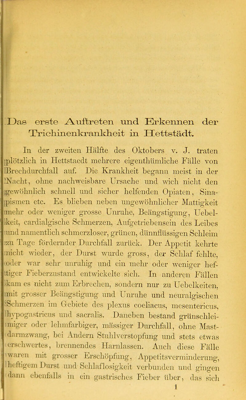 Das erste Auftreten und Erkennen der Trichinenkrankheit in Hettstädt. In der zweiten Hälfte des Oktobers v. J. traten jplötzlich in Hettstaedt melu’ere eigentliümliclie Fälle von IBrecbdurcbfall auf. Die Krankheit begann meist in der 'Nacht, ohne nachweisbare Ursache und wich nicht den ^gewöhnlich schnell und sicher helfenden Opiaten, Sina- fpismen etc. Es blieben neben ungewöhnlicher Mattigkeit mein’ oder weniger grosse Unruhe, Beängstigung, Uebel- 1-keit, cardialgische Schmerzen, Aufgetriebensein des Leibes umd namentlich schmerzloser, grünen, dünnflüssigen Schleim :zu Tage fördernder Durchfall zm’ück. Der Appetit kehrte inicht Aueder, der Diast wm’de gross, der Schlaf fehlte, ■oder war sehr unruhig und ein mehr oder Aveniger hef- itiger Fieberzustand entAvickelte sich. In anderen Fällen Aam es nicht zum Erbrechen, sondern nur zu Uebelkeiten, mit grosser Beängstigung und Unruhe und neuralgischen .'Schmerzen im Gebiete des plexus coeliacus, mesentericiis, hypogastricus und sacralis. Daneben bestand grünschlei- miger oder lehmfarbiger, mässiger Dm’chfall, ohne Mast- daimzwang, bei Andern Stuhl Verstopfung und stets etAvas erscliAvertes, brennendes Harnlassen. Auch diese Fälle Avaren mit grosser Erschöpfung, Appetitsverminderung, heftigem Durst und Sc^hlaflosigkeit verbunden und gingen dann ebenfalls in ein gastrisclies Fieber über, das sich