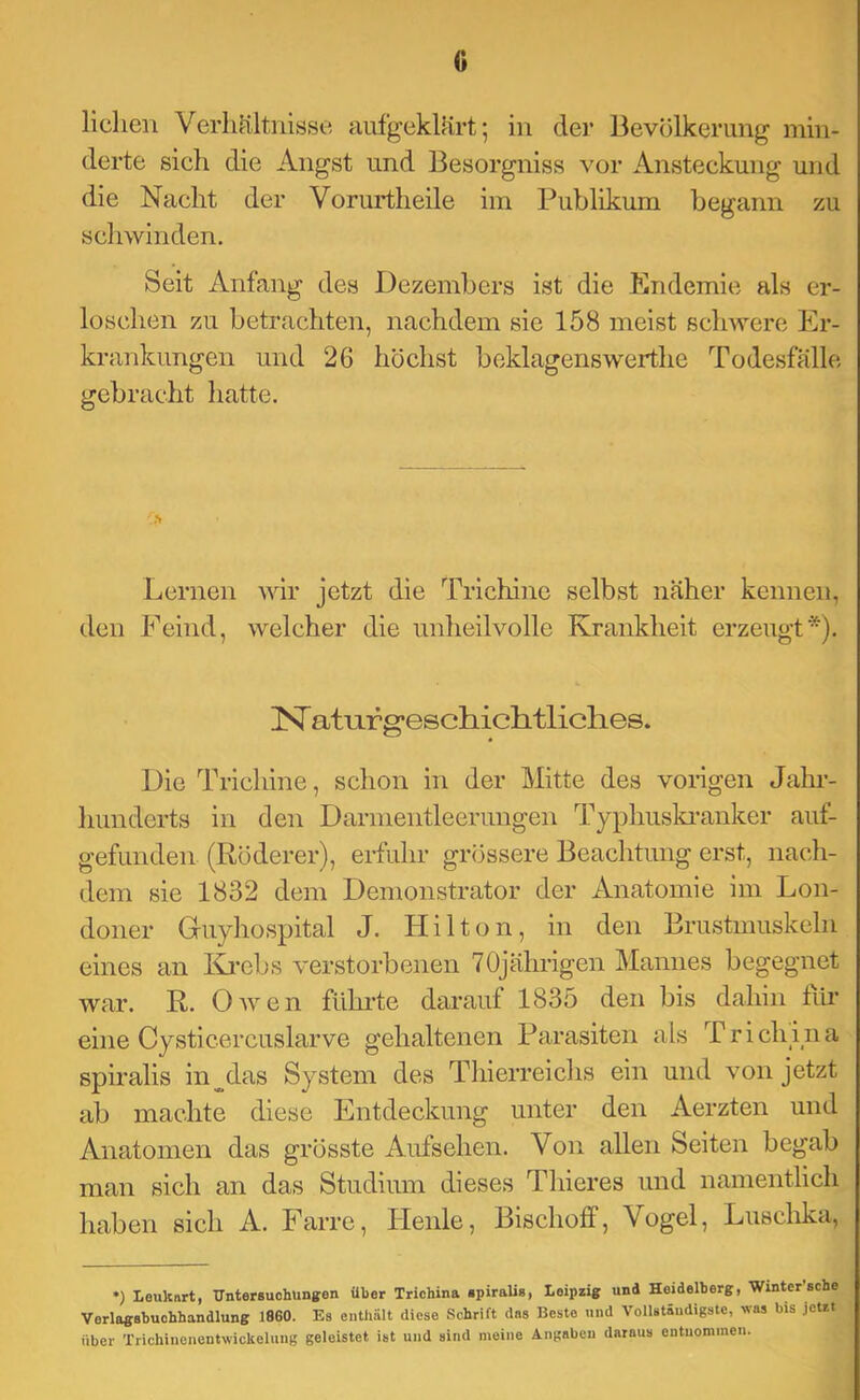 0 Hellen Verhältnisse aufgeklärt; in der Bevölkerung min- derte sieh die Angst und Besorgniss vor Ansteckung und die Nacht der Vorurtheile im Publikum begann zu schwinden. Seit Anfang des Dezembers ist die Endemie als er- loschen zu betrachten, nachdem sie 158 meist sclnvere Er- krankungen und 26 höchst beklagenswerthe Todesfälle gebracht hatte. Lernen wir jetzt die Trichine selbst näher kennen, den Feind, welcher die unheilvolle Krankheit erzeugt*). IST atLirg*eschiclitliclies. Die Trichine, schon in der Mitte des vongen Jahi’- hunderts in den Darmentleerungen Typhuski-anker auf- gefunden (Röderer), erfuhr grössere Beachtung erst, nach- dem sie 1832 dem Demonstrator der Anatomie im Lon- doner Gruyhospital J. H i 11 o n, in den Brustmuskeln eines an Ki*ebs verstorbenen 70jährigen Mannes begegnet war. R. Owen führte darauf 1835 den bis dahin fih eine Cysticercuslarve gehaltenen Parasiten als T r i ch i n a spiralis in^das System des Thierreichs ein und von jetzt ab machte diese Entdeckung unter den Aerzten und Anatomen das grösste Aufsehen. Von allen Seiten begab man sich an das Studium dieses Thieres und namentlich haben sich A. Farre, Ilenle, Bischoff, Vogel, Lusclika, •) Leuknrt, TTiiterBuohungen über Trichina «piralis, Leipzig und Heidelberg, Winter sehe Verlagabuohhandlung 1860. Es enthält diese Schrift des Beste und Vollständigste, was bis Jetzt über Trichinenentwickelung geleistet ist und sind meine Angaben daraus entnommen.