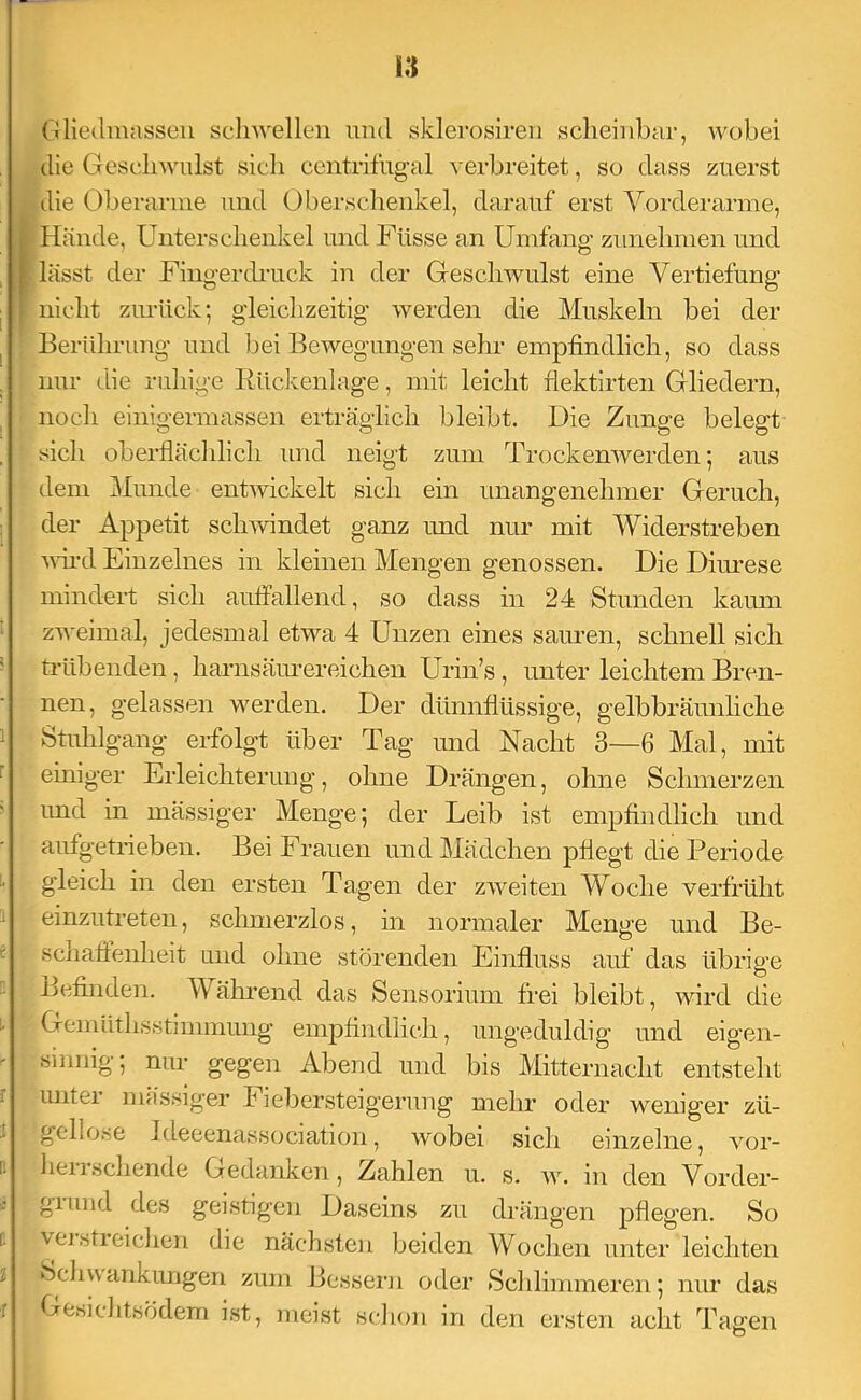 u Gliedmassen scliwellen und sklerosiren scheinbar, wobei die Geschwulst sicli ccntrifng-al verbreitet, so dass zuerst die Oberarme und Oberschenkel, darauf erst Vorderarme, [ Hände, Unterschenkel und Füsse an Umfang zunehmen und I lässt der Fingerdrack in der Geschwulst eine Vertiefung ; nicht zimick; gleichzeitig werden die Muskeln bei der Berührung und bei Bewegungen sehr empfindlich, so dass nur die ruhige Rückenlage, mit leicht flektirten Gliedern, noch einigermassen erträglich bleibt. Die Zunge belegt sich oberflächlich und neigt zum Trockenwerden 5 aus dem Munde entwickelt sich ein unangenehmer Geruch, der Appetit sch^vindet ganz und nur mit Widerstreben wd Einzelnes in kleinen Mengen genossen. Die Diimese mindert sich auffallend, so dass in 24 Stunden kaum zweimal, jedesmal etwa 4 Unzen eines sauren, schnell sich trübenden, harnsäimereichen Urin’s, unter leichtem Bren- nen, gelassen werden. Der dünnflüssige, gelbbräunhche Stuhlgang erfolgt über Tag und Nacht 3—6 Mal, mit einiger Erleichterung, ohne Drängen, ohne Schmerzen imd in mässiger Menge; der Leib ist empfindlich und aufgetrieben. Bei Frauen und Mädchen pflegt die Periode gleich in den ersten Tagen der zweiten Woche verfrüht einzutreten, schmerzlos, in normaler Menge und Be- schaffenheit und ohne störenden Einfluss auf das übrige Befinden. Während das Sensorium frei bleibt, wird die Gemüthsstiimnung empfindlich, ungeduldig und eigen- sinnig; nur gegen Abend und bis Mitternacht entsteht unter mässiger h iebersteigerung mehr oder weniger zü- gellose Ideeenassociation, wobei sich einzelne, vor- heiisehende Gedanken, Zahlen u. s. av. in den Vorder- giimd des geistigen Daseins zu drängen pflegen. So veistieichen die nächsten beiden Wochen unter leichten SchvAankungen zum Bessern oder Schlimmeren; nur das Gesichtsödem ist, meist schon in den ersten acht Tagen