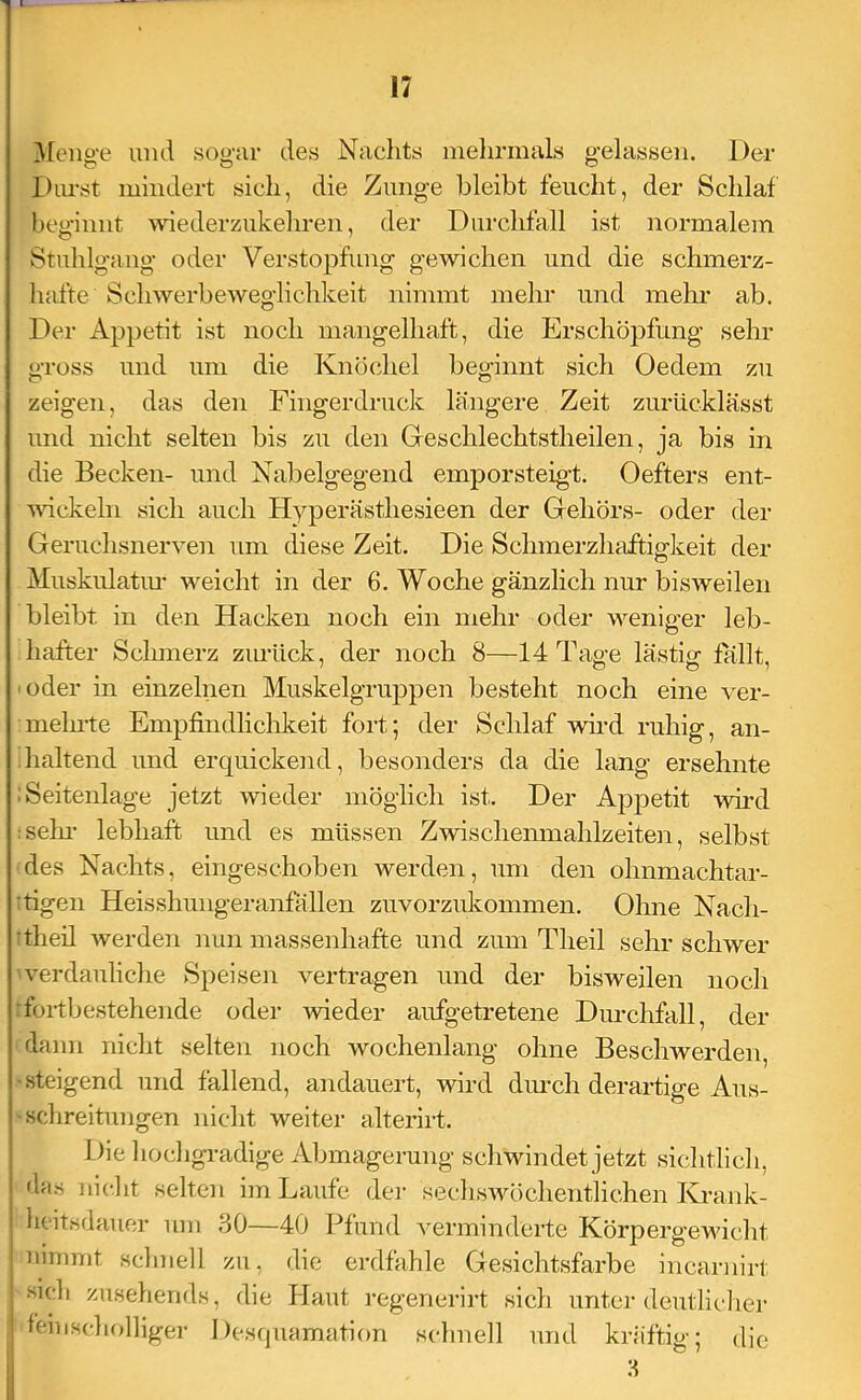 Meno-e und so«‘ar des Nachts inehrinals o-elassen. Der I)iu'st mindert sich, die Zunge bleibt feucht, der Schlaf beginnt wdederziikehren, der Durchfall ist normalem Stuhlgang oder Verstopfung gewichen und die schmerz- hafte Schwerbeweglichkeit nimmt mehr und mehr ab. Der Appetit ist noch mangelhaft, die Erschöpfung sehr gross und um die Knöchel beginnt sich Oedem zu zeigen, das den Fingerdruck längere Zeit zurücklässt und nicht selten bis zu den Geschlechtstheilen, ja bis in die Becken- und Nabelgegend emporsteig-t. Oefters ent- wickeln sich auch Hyperästhesieen der Gehörs- oder der Geruchsnerve]! um diese Zeit. Die Schmerzhaftigkeit der Muskulatiu’ weicht in der 6. Woche gänzlich nur bisweilen bleibt in den Hacken noch ein mein- oder weniger leb- hafter Schmerz zinück, der noch 8—14Tap-e lästiof fällt. ■ oder in einzelnen Muskelgruppen besteht noch eine ver- meinte Empfindlichkeit fort; der Schlaf wird ruhig, an- haltend und erquickend, besonders da die lang ersehnte .Seitenlage jetzt wieder möglich ist. Der Aj^petit wdi-d :sehi- lebhaft und es müssen Zwischemnahlzeiten, selbst des Nachts, eingeschoben werden, um den ohnmachtar- •figen Heisshinigeranfällen zuvorzukommen. Ohne Nach- •theil werden nun massenhafte und zum Theil sehr schwer verdauliche Speisen vertragen und der bisweilen noch foitbestehende oder wieder aufgetretene Durchfall, der dann niclit selten noch wochenlang ohne Beschwerden, I steigend und fallend, andauert, wird diuxh derartige Ans- i schreitnngen nicht weiter alterirt. L)ie hochgradige Abmagerung schwindet jetzt siclitlich, das iiic.lit selten im Laufe dei- sechswüichentlichen Krank- heitsdauer um 30—40 Pfund verminderte Körpergewicht nimmt schnell zu, die erdfahle Gesichtsfarbe incarnirt sich zusehends, die Haut i-egenei-irt sich unter deiitlicliei- leiiiscludliger Desquamation schnell und kräftig; die 3