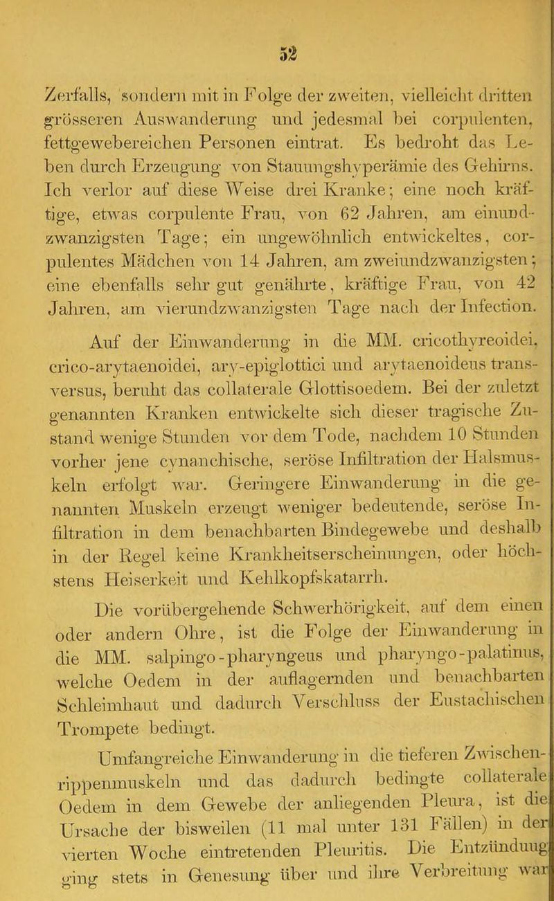 Zerfalls, .sondeni mit in Folge der zweiten, vielleicht dritten grösseren AusAvanderung und jedesmal Ijei corpnlenten, fettgewebereichen Personen eintrat. Es bedroht das T.e- ben durch Erzeugung A^on Stauungshyperämie des Gehiims. Ich A^erlor auf diese Weise drei Kranke; eine noch kräf- tige, etAvas corpulente Frau, auau 62 Jahren, am einund- zwanzigsten Tage; ein ungeAA’öhnlich entAAdckeltes, cor- pulentes Mädchen a^oii 14 Jahren, am zweiundzAA’’anzigsten; eine ebenfalls sehr gut genährte, kräftige Frau, Amn 42 Jahren, am AderundzAvanzigsten Tage nach der Infection. Aul' der EinAvanderung in die MM. cricothyreoidei. cri(iO-arytaenoidei, ary-epiglottici und arytaenoideus trans- A’ersus, beruht das collaterale Glottisoedem. Bei der zidetzt genannten Kranken entAvickelte sich dieser tragische Zu- stand wenige Stunden vor dem Tode, nachdem 10 Stunden vorher jene cynanchische, seröse Inhltration der Halsmus- keln erfolgt Avar. Geringere EiiiAvanderung in die ge- nannten Muskeln erzeugt Aveniger bedeutende, seröse In- filtration in dem benachbarten Bindegewebe und deshalb in der Regel keine Krankheitserscheinungen, oder höch- stens Heiserkeit und Kehlkopfskatarrh. Die vorübergehende ScliAA^erhörigkeit, aut dem einen oder andern Ohre, ist die Folge der EiiiAvanderung in die MAI. salpingo-pharyngeus und pharyngo-palatinus, welche Oedem in der auflagernden und benachbarten Schleimhaut und dadurch Verschluss der Eustachischen Trompete bedingt. Umfangreiche Einwanderung in die tieferen ZAAÜschen- rippenmuskeln und das dadurch bedingte collaterale Oedem in dem Gewebe der anliegenden Plem’a, ist die Ursache der bisweilen (11 mal unter 131 Fällen) in der vierten Woche eintretenden Pleuritis. Die Entzündung ging stets in Genesung’ über und ihre Veioieitung A\ar