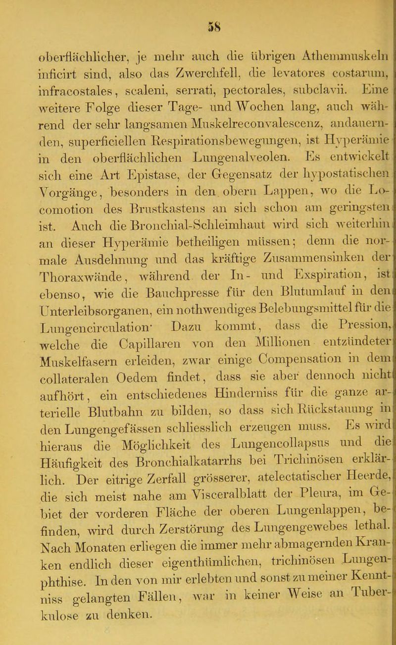 obei-flächliclier, je melir auch die übrigeu Atlieiuiuuskelii iiificirt sind, also das Zwerchfell, die levatores cüstariini, infracostales, scaleni, serrati, pectorales, subclavii. Eine weitere Folge dieser Tage- und Wochen lang, auch wah- rend der sehr langsamen Muskelreconvalescenz, andauern- den, superficiellen Respirationsbewegungen, ist Hyperämie in den obeidlächlichen Lungenalveolen. Es entwickelt sich eine Art Epistase, der Gegensatz der liypostatischen Vorgänge, besonders in den obeni Lappen, wo die Lo- comotion des Brustkastens an sich schon am geiingsten ist. Auch die Broiicliial-Sclüeimhaut wird sich weiterhin an dieser Hyperämie betheiligen müssen; denn die nor- male Ausdehnung und das kräftige Zusammensinken der Thoraxwände, während der In - und Exspiration, ist ebenso, wie die Bauchpresse für den Blutumlauf in den Unterleibsorganen, ein nothwendiges Belebungsmittel für die Lungencirculation' Dazu kommt, dass die Iiession^ welche die Capillaren von den Millionen entzündeter Muskelfasern erleiden, zwar einige Compensation in dem collateralen Oedem findet, dass sie aber dennoch nicht aufhört, ein entschiedenes Hinderniss für die ganze ar- terielle Blutbahn zu bilden, so dass sich Rückstauung in den Lungengefässen schliesslich erzeugen muss. Ls wiid hieraus die Möglichkeit des Lungencollapsus und die Häufigkeit des Broncdiialkatarrhs bei Trichinösen erklär- lich. Der eitrige Zerfall grösserer, atelectatischer Pleeide, die sich meist nahe am Visceralblatt der Pleiu'a, im Ge- biet der vorderen Fläche der oberen Lungenlappen, be- finden, wird durch Zerstörung des Lungengewebes lethal. Nach Monaten erliegen die immer mehr abmagernden Ki'an- ken endlich dieser eigenthümliclien, trichinösen Lungen- phthise. In den von mir erlebten und sonst zu meiner Keimt- niss gelangten Fällen, war in keiner Weise, an Tuber- kulose zu denken.