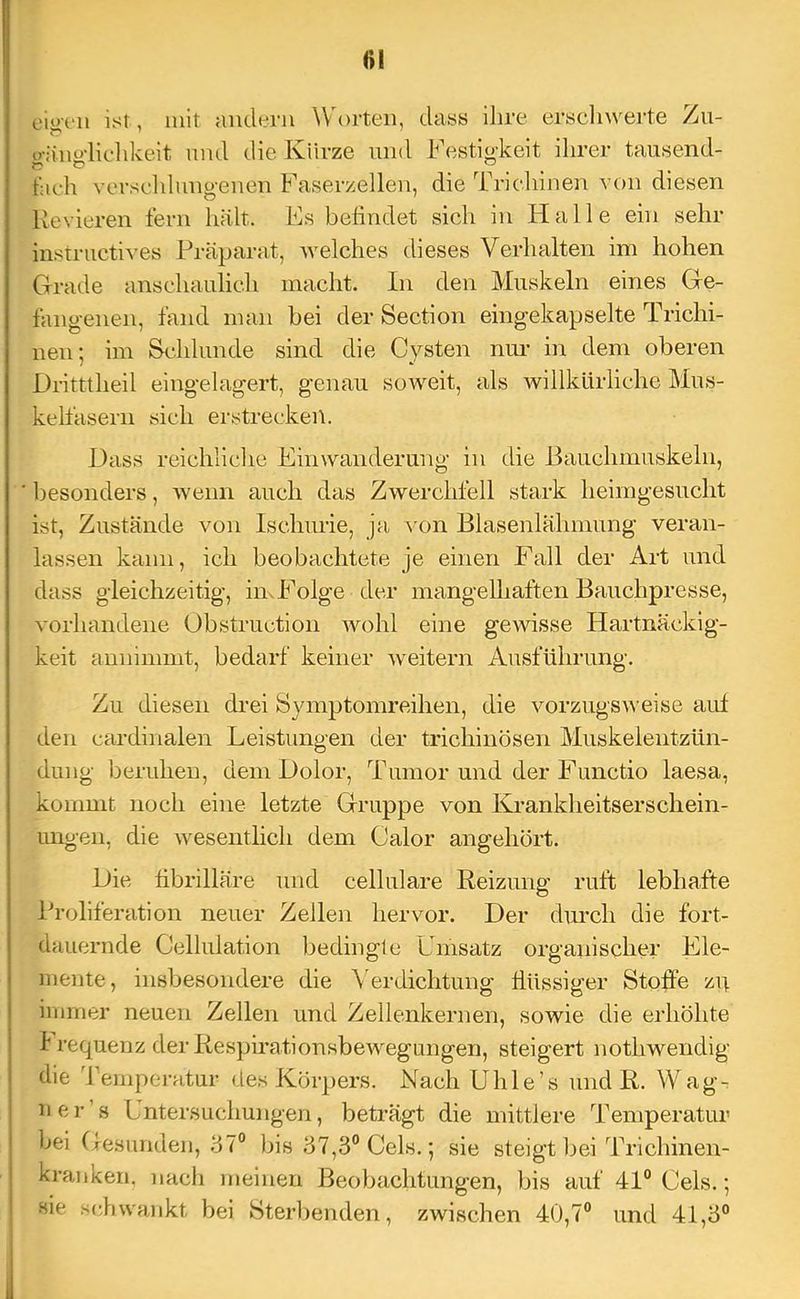51 eiiiTii ist, mit andern Worten, dass ihre erselnverte Zii- u-äm'dieldceit und die Kürze und Festio'keit ihrer tausend- fach verseldung-enen Faserzellen, die Trichinen von diesen Revieren fern hält. Fs befindet sich in tialle ein sehr instructiA’es Präparat, welches dieses Verhalten im hohen Grade anschaulich macht. In den Muskeln eines Ge- fangenen, fand man bei der Section eingekapselte Trichi- nen; im Schlunde sind die Cysten nur in dem oberen Dritttheil eingelagert, genau soweit, als willkürliche Mus- kelfasern sich erstrecken. Dass reichliche Einwanderung in die Bauchmuskeln, besonders, wenn auch das Zwerchfell stark heimgesucht ist, Zustände von Ischurie, ja von Blasenlähmung veran- lassen kann, ich beobachtete je einen Fall der Art und dass gleichzeitig, imFolge der mangelhaften Bauchpresse, vorhandene Obstruetion wohl eine gewisse Hartnäckig- keit annimmt, bedarf keiner weitern Ausführung. Zu diesen drei Symptomreihen, die vorzugsw eise auf den cardinalen Leistungen der trichinösen Muskelentzün- dung beruhen, dem Dolor, Tumor und der Functio laesa, kommt noch eine letzte Gruppe von ICrankheitserschein- imgen, die wesentlich dem Calor angehört. Die fibrilläre und cellulare Reizung ruft lebhafte Proliferation neuer Zellen hervor. Der durch die fort- dauernde Cellulation Ijedingle Umsatz organischer Ele- mente, insbesondere die \ erdichtung flüssiger Stoffe zp immer neuen Zellen und Zellenkernen, sowie die erhöhte I requenz der RespirationsbeAvegungen, steigert nothwendig die 'reinperatur des Körpers. Nach Uhle’s und R. Wagr ner’s Untersuchungen, beträgt die mittlere Temperatur bei Gesunden, .07° bis .57,3° Cels.; sie steigt bei Trichinen- kranken. nach meinen Beobachtungen, bis auf 41° Cels.; sie sdiwankt bei Sterbenden, zwischen 40,7° und 41,3°
