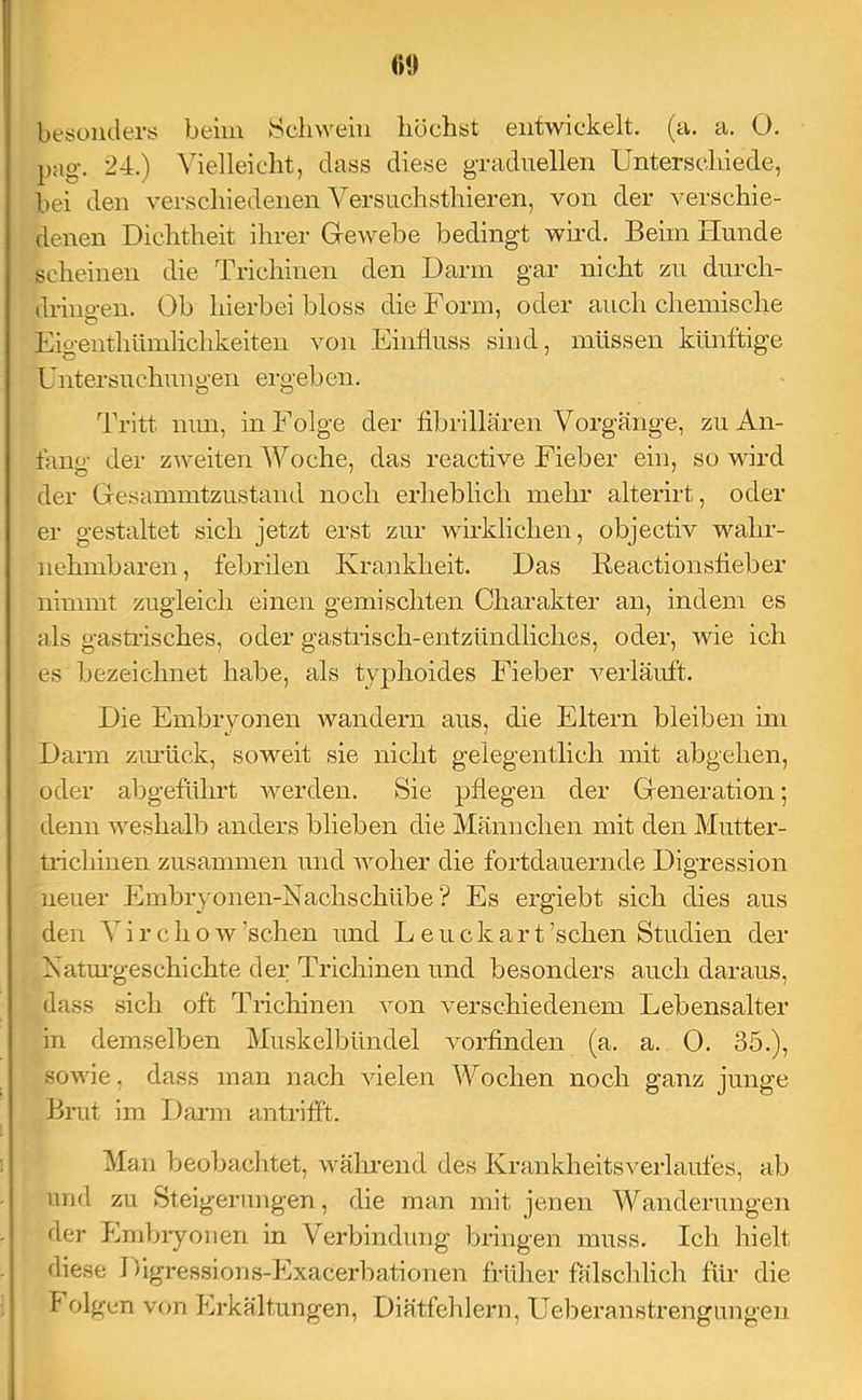 »0 be;süiiders beim Sclnveiu büchst entwickelt, (a. a. 0. pag. 24.) Vielleicht, dass diese graduellen Unterschiede, bei den verschiedenen Versuchsthieren, von der verschie- denen Dichtheit ihrer Grewebe bedingt wird. Beim Hunde scheinen die Trichinen den Darm gar nicht zu durch- dringen. Ob hierbei bloss die Form, oder auch chemische Eigenthümlichkeiten von Einfluss sind, müssen künftige Untersuchuugen ergehen. Tritt mm, in Folge der fibrillären Vorgänge, zu An- fang der zweiten Woche, das reactive Fieber ein, so wird der Gesammtzustand noch erheblich mehr alterirt, oder er gestaltet sich jetzt erst zur wh-klichen, objectiv wahr- nehmbaren, febrilen Krankheit. Das Reactionsfieber nimmt zugleich einen gemischten Charakter an, indem es als gastiisches, oder gastrisch-entzündliches, oder, wie ich es bezeichnet habe, als typhoides Fieber verläuft. Die Embryonen wandern aus, die Eltern bleiben im Darm ziu’ück, soweit sie nicht gelegentlich mit abgehen, oder abgeführt werden. Sie pflegen der Generation 5 denn weshalb anders blieben die Männchen mit den Mutter- trichinen zusammen und woher die fortdauernde Digression neuer Embryonen-Kachschübe ? Es ergiebt sich dies aus den Virchow’schen und Leuckart’schen Studien der Natm-geschichte der Trichinen und besonders auch daraus, dass sich oft Trichinen von verschiedenem Lebensalter in demselben Muskelbündel vorfinden (a. a. 0. 35.), sowie, dass man nach vielen Wochen noch ganz junge Bmt im Daim antrifft. Man beobachtet, wälmend des Krankheitsverlaufes, ab und zu Steigerungen, die man mit jenen Wanderungen der Embryonen in Verbindung bringen muss. Ich hielt diese Digressions-Exacerliationen früher fälschlich für die Folgen von Erkältungen, Diätfehlern, Ueberanstrengungen
