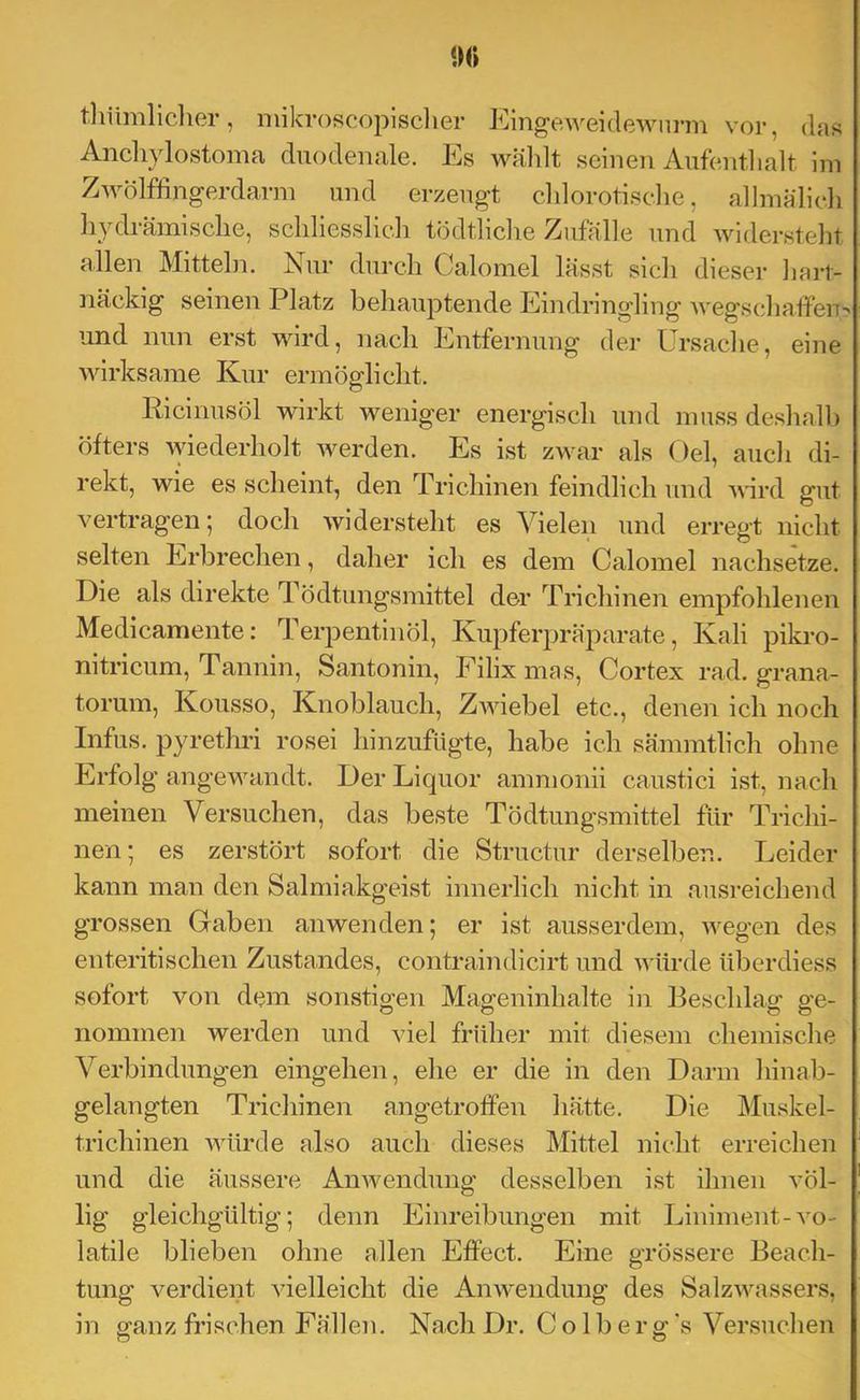 »0 tliümlicher, mikroscopisclier Eingeweidewurm vor, das Ancliylostoma duodenale. Es wählt seinen Aufenthalt Ini ZAvölffingerdarm und erzeugt chlorotisdie, allmälich hydrämische, schliesslich tödtlidie Zufälle und widersteht allen Mitteln. Nur durch Calomel lässt sich dieser liart- näckig seinen Platz behauptende Eindringling Avegschaffeu- und nun erst wird, nach Entfernung der Ursache, eine MÜrksame Kur ermöglicht. Ricinusöl wirkt weniger energisch und muss deshallj öfters Aviederholt Averden. Es ist zwar als Oel, auch di- rekt, wie es scheint, den Trichinen feindlich und wird gut vertragen; doch widersteht es Vielen und erregt nicht selten Erbrechen, daher ich es dem Calomel nachsetze. Die als direkte Tödtungsmittel der Trichinen empfohlenen Medicamente: Terpentinöl, Kupferj^räparate, Kali pikro- nitricum, Tannin, Santonin, Filix mas, Cortex rad. grana- torum, Kousso, Knoblauch, ZAAÜebel etc., denen ich noch Infus, pyretlu’i rosei hinzufUgte, habe ich sämmtlich ohne Erfolg angewandt. Der Liquor ammonii caustici ist, nach meinen Versuchen, das beste Tödtungsmittel für Trichi- nen; es zerstört sofort die Structur derselben. Leider kann man den Salmiakgeist innerlich nicht in ausreichend grossen Gaben anwenden; er ist ausserdem, AA^egen des enteritischen Zustandes, contraindicirt und Avürde überdiess sofort von dem sonstigen Mageninhalte in Beschlag ge- nommen werden und Adel früher mit diesem chemische Verbindungen eingehen, ehe er die in den Darm hinab- gelangten Trichinen angetrolfen hätte. Die Muskel- trichinen würde also auch dieses Mittel nicht erreichen und die äussere Aiwendung desselben ist ihnen völ- lig gleichgültig; denn Einreibungen mit Liniment-Am- latile blieben ohne allen Effect. Eine grössere Beach- tung verdient Adelleicht die AnAA-endung des SalzAA^assers, in gfanz frischen Fällen. Nach Dr. C o 1 b er 2: ‘s Versuchen o o