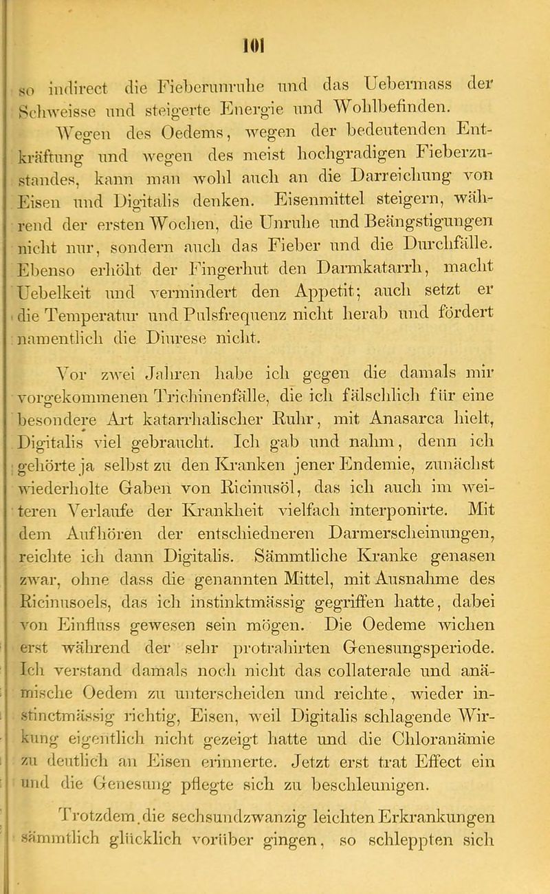 so indirect die Fieberunrulie und das Uebermass der Scdnveisse imd steigerte Energie and Wohlbefinden. AVegen des Oedems, wegen der bedeutenden Ent- kräftung und wegen des meist liocbgTadigen Fieberzu- standes, kann man wold auch an die Darreiclmng von Eisen und Digitalis denken. Eisenmittel steigern, wäli^ rend der ersten AVoclien, die ünrulie und Beängstigungen nicht nur, sondern auch das Fieber und die Durchfälle. Ebenso erhöht der Fingerhut den Daimkatarrh, macht üebelkeit und vermindert den Appetit 5 auch setzt er die Temperatur und Pulsfrequenz nicht herab und fördert namentlich die Diurese nicht. Vor zAvei Jahren habe ich gegen die damals mir vorofekommenen Trichinenfälle, die icli fälsclilich für eine besondere Ai-t katarrhalischer Kuhr, mit Anasarca hielt, Digitalis viel gebraucht. Ich gab und nahm, denn ich gehörte ja selbst zu den Kranken jener Endemie, zunächst wiederholte Gaben von Bicinusöl, das ich auch im wei- teren ATrlaufe der Krankheit AÜelfach interponirte. Mit dem Aufliören der entschiedneren Darmerscheinungen, reichte icli dann Digitalis. Sämmtliche Kranke genasen zAvar, olme dass die genannten Mittel, mit Ausnahme des Ricinusoels, das ich instinktmässig gegriffen hatte, dabei von Einfluss gewesen sein mögen. Die Oedeme 'wichen erst während der sehr protrahirten Genesungsperiode. Ich verstand damals noch nicht das collaterale und anä- mische Oedem zu unterscheiden und reichte, wieder in- stinctmässig i’ichtig, Eisen, weil Digitalis schlagende AAHr- kung eigentlich niclit gezeigt hatte und die Chloranämie zu deutlich an Eisen erinnerte. Jetzt erst trat Effect ein und die Genesung pflegte sich zu beschleunigen. Ti’otzdem.die sechsundzwanzig leichten Erkrankungen sämmtlich glücklich vorüber gingen, so schleppten sich