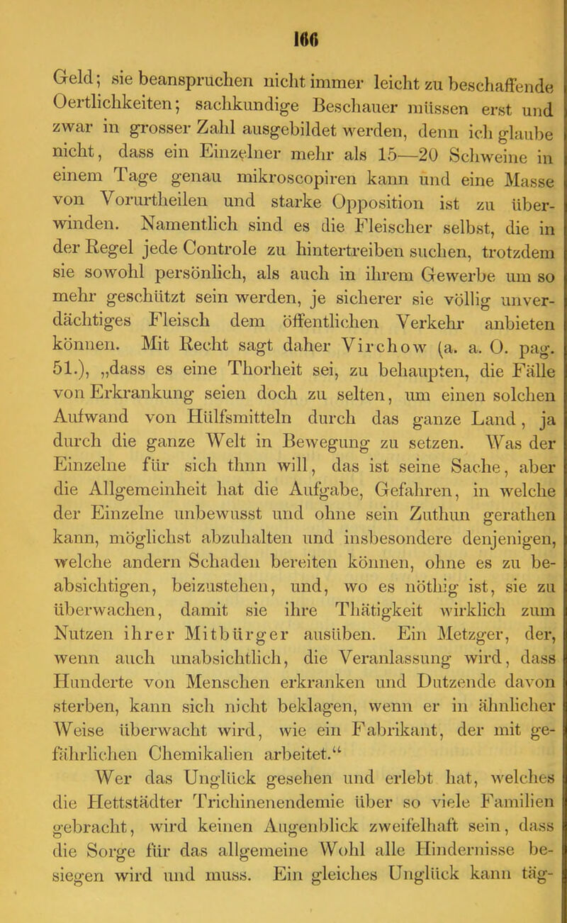 160 Geld; sie beanspruchen nicht immer leicht zu beschaffende Oertlichkeiten; sachkundige Beschauer müssen erst und zwar in grosser Zahl ausgebildet werden, denn ich glaube nicht, dass ein Einzelner mehr als 15—20 Schweine in einem Tage genau mikroscopiren kann und eine Masse von Vorurtheilen und starke Opposition ist zu über- winden. Namentlich sind es die Fleischer selbst, die in der Regel jede Controle zu hintertreiben suchen, trotzdem sie sowohl persönlich, als auch in ihrem Gewerbe um so mehr geschützt sein werden, je sicherer sie völlig unver- dächtiges Fleisch dem öffentlichen Verkehi- anbieten können. Mit Recht sagt daher Virchow (a. a. 0. pag. 51.), „dass es eine Thorheit sei, zu behaupten, die Fälle von Erkrankung seien doch zu selten, um einen solchen Aufwand von Hülfsmitteln durch das ganze Land, ja durch die ganze Welt in Bewegung zu setzen. Was der Einzelne für sich thnn will, das ist seine Sache, aber die Allgemeinheit hat die Aufgabe, Gefahren, in welche der Einzelne unbewusst und ohne sein Zuthun gerathen kann, möglichst abzuhalten und insbesondere denjenigen, welche andern Schaden bereiten können, ohne es zu be- absichtigen, beizustehen, und, wo es nöthig ist, sie zu überwachen, damit sie ihre Thätigkeit wirklich zum Nutzen ihrer Mitbürger ausüben. Ein Metzger, der, wenn auch unabsichtlich, die Veranlassung wird, dass Hunderte von Menschen erkranken und Dutzende davon sterben, kann sich nicht beklagen, wenn er in ähnlicher Weise überwacht wird, wie ein Fabrikant, der mit ge- fährliclien Chemikalien arbeitet. Wer das Unglück gesehen und erlebt hat, welches die Hettstädter Trichinenendemie über so viele Familien gebracht, wird keinen Augenblick zweifelhaft sein, dass die Sorge für das allgemeine Wohl alle Hindernisse be- siegen wird und muss. Ein gleiches Unglück kann täg-