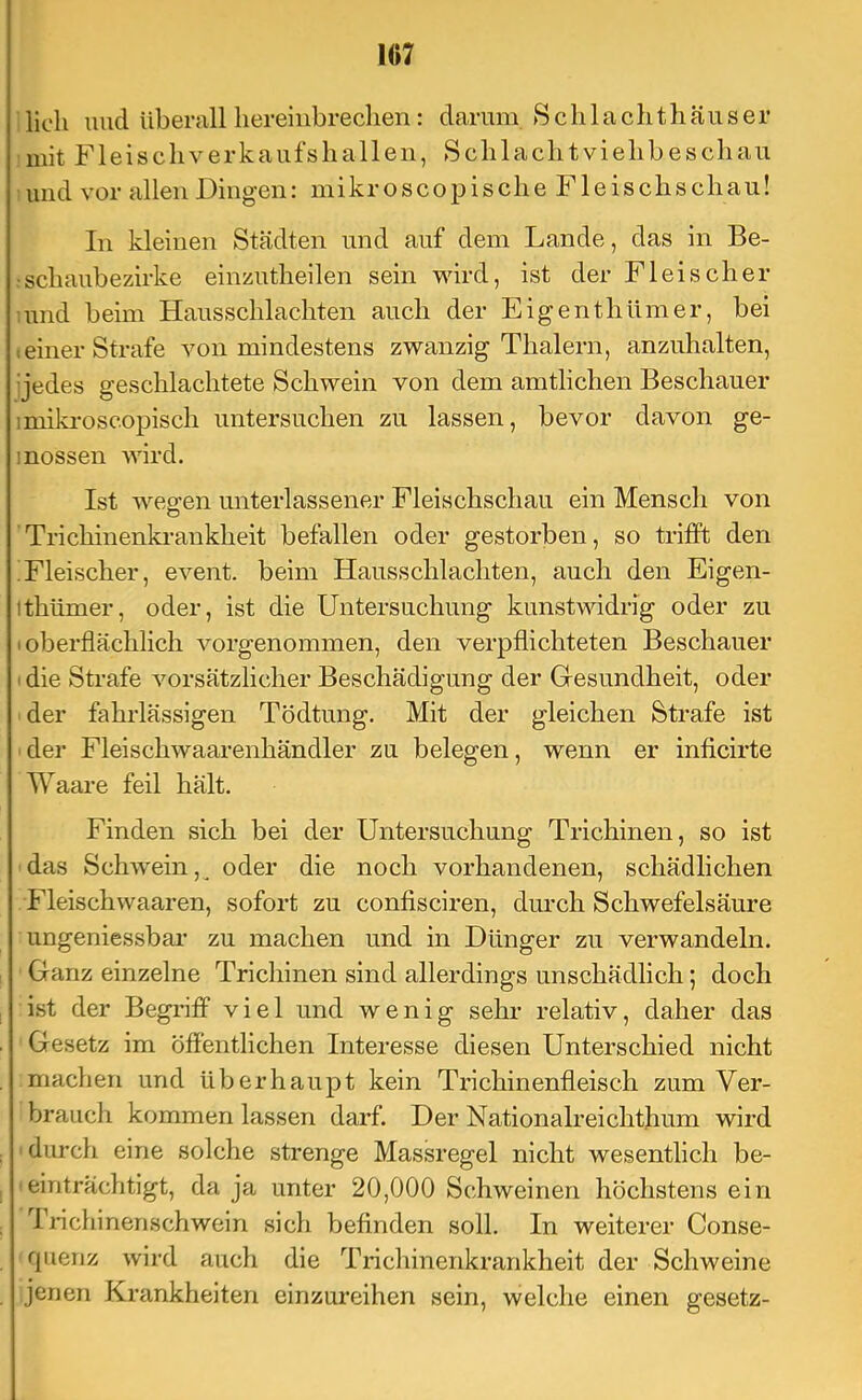 lieh und überall liereiiibredien: darum 8clilaclithäuser mit Fleiscliverkaufshallen, Scblaclitvielibeschau und vor allen Dingen: mikroscopisclie Fleiscliscliau! In kleinen Städten und auf dem Lande, das in Be- :scliaubezirke einzutlieilen sein wird, ist der Fleischer luiid beim Hausschlachten auch der Eigenthümer, bei c einer Strafe von mindestens zwanzig Thalern, anzuhalten, ijedes geschlachtete Schwein von dem amtlichen Beschauer imiki-oscopisch untersuchen zu lassen, bevor davon ge- inossen wird. Ist wegen unterlassener Fleischschau ein Mensch von Trichinenki-aukheit befallen oder gestorben, so trifft den !Fleischer, event. beim Hausschlachten, auch den Eigen- Ithümer, oder, ist die Untersuchung kunstwidrig oder zu (oberflächlich vorgenommen, den verpflichteten Beschauer I die Strafe vorsätzlicher Beschädigung der Gresundheit, oder der fahrlässigen Tödtung, Mit der gleichen Strafe ist der Fleischwaarenhändler zu belegen, wenn er inficirte Waare feil hält. Finden sich bei der Untersuchung Trichinen, so ist das Schwein,^ oder die noch vorhandenen, schädlichen Fleischwaaren, sofort zu confisciren, durch Schwefelsäure ungeniessbar zu machen und in Dünger zu verwandeln. Ganz einzelne Trichinen sind allerdings unschädlich; doch ist der Begriff viel und wenig sehr relativ, daher das Gesetz im öffentlichen Interesse diesen Unterschied nicht machen und überhaupt kein Trichinenfleisch zum Ver- brauch kommen lassen darf. Der Nationalreichthum wird ' diu-ch eine solche strenge Massregel nicht wesentlich be- -einträchtigt, da ja unter 20,000 Schweinen höchstens ein ri*ichinerischwein sich befinden soll. In weiterer Conse- rpieriz wird auch die Trichinenkrankheit der Schweine jenen Krankheiten einzureihen sein, welche einen gesetz-