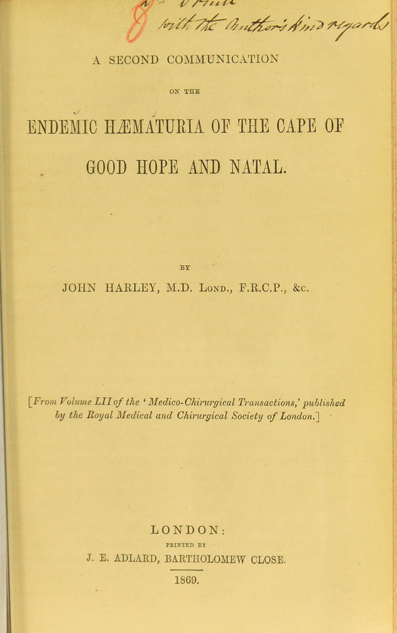 i/- A SECOND COMMUNICATION ON TUB ENDEMIC HJiMATUEIA OF THE CAPE OF GOOD HOPE AND NATAL. BY JOHN HAELEY, M.D. Lond., F.E.C.P., &c. [Fy-om Volume Lllof the ' Medico-Ghirurgical Transactions,'' published by the Royal Medical and Chirurgical Society of London.^ LONDON: PEIKTED BY J. E. ADLARD, BARTHOLOMEW CLOSE. 1869.