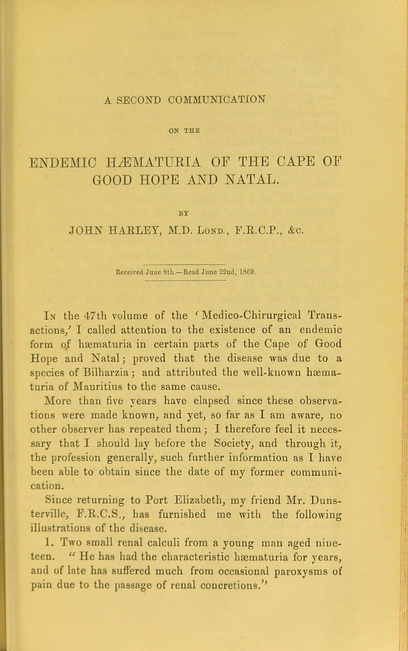 A SECOND COMMUNICATION ON THE ENDEMIC HEMATURIA OF THE CAPE OF GOOD HOPE AND NATAL. BY JOHN HAELET, M.D. Lond., F.E.C.P., &c. Received June 8th.—Read June 22nd, 18G9. In the 47th volume of the ^ Medico-Chirurgical Trans- actions/ I called attention to the existence of an endemic form of haematuria in certain parts of the Cape of Good Hope and Natal; proved that the disease was due to a species of Bilharzia; and attributed the well-known haema- turia of Mauritius to the same cause. More than five years have elapsed since these observa- tions were made known^ and yet, so far as I am aware^ no other observer has repeated them; I therefore feel it neces- sary that I should lay before the Society^ and through it^ the profession generally, such further information as I have been able to obtain since the date of my former communi- cation. Since returning to Port Elizabeth, my friend Mr. Duns- terville, F.E.C.S., has furnished me with the following illustrations of the disease. 1. Two small renal calculi from a young man aged nine- teen. He has had the chai’acteristic haematuria for years, and of late has suffered much from occasional paroxysms of pain due to the passage of renal concretions.’’