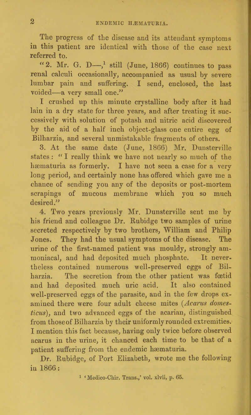 The progress of the disease and its attendant symptoms in this patient are identical with those of the case next referred to. ‘^2. Mr. G. D—/ still (June, 1866) continues to pass renal calculi occasionally, accompanied as usual by severe lumbar pain and suffering. I send, enclosed, the last voided—a very small one.^’ I crushed up this minute crystalline body after it had lain in a dry state for three years, and after treating it suc- cessively with solution of potash and nitric acid discovered by the aid of a half inch object-glass one entire egg of Bilharzia, and several unmistakable fragments of others. 3. At the same date (June, 1866) Mr. Dunsterville states : “ I really think we have not nearly so much of the hsematuria as formerly. I have not seen a case for a very long period, and certainly none has offered which gave me a chance of sending you any of the deposits or post-mortem scrapings of mucous membrane which you so much desired. 4. Two years previously Mr. Dunsterville sent me by his friend and colleague Dr. Rubidge two samples of urine secreted respectively by two brothers, William and Philip Jones. They had the usual symptoms of the disease. The urine of the first-named patient was mouldy, strongly am- moniacal, and had deposited much phosphate. It never- theless contained numerous well-preserved eggs of Bil- harzia. The secretion from the other patient was foetid and had deposited much uric acid. It also contained well-preserved eggs of the parasite, and in the few drops ex- amined there were four adult cheese mites {Acarm domes- ticus), and two advanced eggs of the acarian, distinguished from those of Bilharzia by their uniformly rounded extremities. I mention this fact because, having only twice before observed acarus in the urine, it chanced each time to be that of a patient suffering from the endemic haematuria. Dr. Rubidge, of Port Elizabeth, wrote me the following in 1866: 1 ‘ Medico-Cliii’. Trans./ vol. xlvii, p. 65.