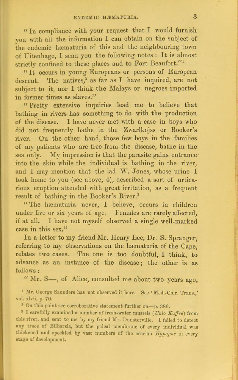 “ In compliance with your request that I would furnish you with all the information I can obtain on the subject of the endemic luematuria of this and the neighbouring town of Uitenhage, I send you the following notes : It is almost strictly confined to these places and to Fort Beaufort.”^ “ It occurs in young Europeans or persons of European descent. The natives/ as far as I have inquired, are not subject to it, nor I think the Malays or negroes imported in former times as slaves.^^ “ Pretty extensive inquiries lead me to believe that bathing in rivers has something to do with the production of the disease. I have never met with a case in boys who did not frequently bathe in the Zwarlkojss or Booker’s river. On the other hand, those few boys in the families of my patients who are free from the disease, bathe in the sea only. My impression is that the parasite gains entrance • into the skin while the individual is bathing in the river, and I may mention that the lad W. Jones, whose urine I took home to you (see above, 4), described a sort of urtica- rious eruption attended with great irritation, as a frequent result of bathing in the Booker’s River.® “ The haematuria never, I believe, occurs in children under five or six years of age. Females are rarely affected, if at all. I have not myself observed a single well-marked case in this sex.” In a letter to my friend Mr. Henry Lee, Dr. S. Spranger, referring to my observations on the hsematuria of the Cape, relates two cases. The one is too doubtful, I think, to advance as an instance of the disease; the other is as follows : “ Mr. S—, of Alice, consulted me about two years ago, * Mr. George Saunders has not observed it here. See ‘ Med.-Chir. Trans.,’ vol. xlvii, p. 70. * On this point see corroborative statement further on—p. 386. * I carefully examined a number of fresh-water mussels ( Unio Kaffre) from this river, and sent to me by my friend Mr. Dunsterville. 1 failed to detect any trace of Bilharzia, but the palcal membrane of every individual was thickened and speckled by vast numbers of the acariau JI^popus in every stage of development.