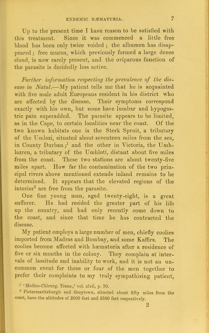 Up to the present time I have reason to be satisfied with this treatment. Since it was commenced a little free blood has been only twice voided ; the albumen has disap- peared ; free mucus, which previously formed a large dense cloud, is now rarely present, and the oviparous function of the parasite is decidedly less active. Further information respecting the prevalence of the dis- ease in Natal.—My patient tells me that he is acquainted with five male adult Europeans resident in his district who are afi’ected by the disease. Their symptoms correspond exactly with his own, but some have lumbar and hypogas- tric pain superadded. The parasite appears to be limited, as in the Cape, to certain localities near the coast. Of the two known habitats one is the Sterk Spruit, a tributary of the Umlazi, situated about seventeen miles from the sea, in County Durban;^ and the other in Victoria, the Umh- lazren, a tributary of the Umhloti, distant about five miles from the coast. These two stations are about twenty-five miles apart. How far the contamination of the two prin- cipal rivers above mentioned extends inland remains to be determined. It appears that the elevated regions of the interior” are free from the parasite. One fine young man, aged twenty-eight, is a great sufferer. He had resided the greater part of his life up the country, and had only recently come down to the coast, and since that time he has contracted the disease. My patient employs a large number of men, chiefly coolies imported from Madras and Bombay, and some Kaffirs. The coolies become affected with hsematuria after a residence of five or six mouths in the colony. They complain at inter- vals of lassitude and inability to work, and it is not an un- common event for three or four of the men together to prefer their complaints to my truly sympathising patient, ’ ‘ Medico-Chirurg. Trans.,’ vol. xlvii, p. 70. * Pietermaritzbargh and Greytown, situated about fifty miles from the coast, have the altitudes of 2000 feet and 3580 feet respectively. 2
